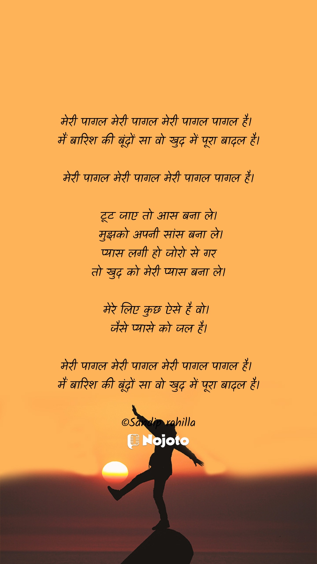 मेरी पागल मेरी पागल मेरी पागल पागल है। 
मैं बारिश की बूंदों सा वो खुद में पूरा बादल है।

मेरी पागल मेरी पागल मेरी पागल पागल है।

टूट जाए तो आस बना ले।
 मुझको अपनी सांस बना ले।
 प्यास लगी हो जोरो से गर 
तो खुद को मेरी प्यास बना ले।

मेरे लिए कुछ ऐसे है वो। 
जैसे प्यासे को जल है।

मेरी पागल मेरी पागल मेरी पागल पागल है। 
मैं बारिश की बूंदों सा वो खुद में पूरा बादल है।

©Sandip rohilla #Morningvibes  Sethi Ji  Shikha Sharma  deepti  Annu Sharma  Shilpa Yadav   kajal moria  gauranshi chauhan  SIDDHARTH.SHENDE.sid  Kshitija  keshu Gangwar 