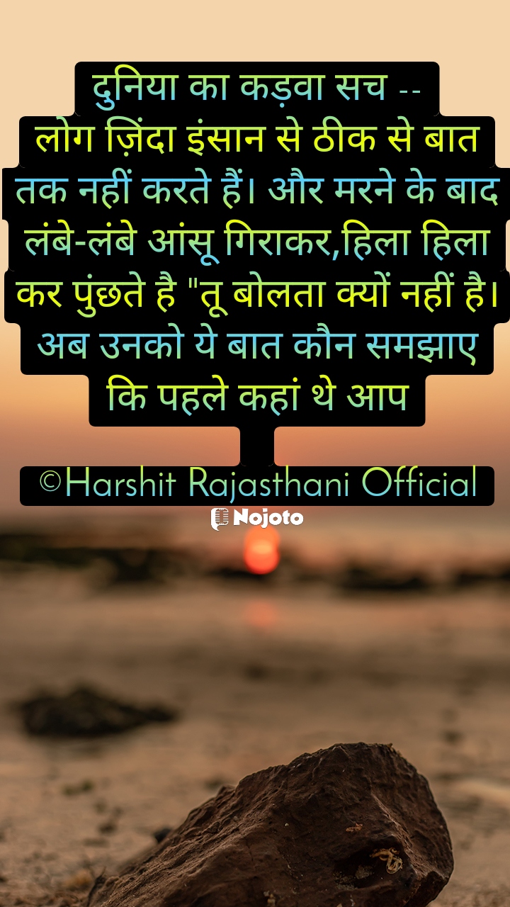 दुनिया का कड़वा सच --
लोग ज़िंदा इंसान से ठीक से बात तक नहीं करते हैं। और मरने के बाद लंबे-लंबे आंसू गिराकर,हिला हिला कर पुंछते है "तू बोलता क्यों नहीं है।अब उनको ये बात कौन समझाए कि पहले कहां थे आप

©Harshit Rajasthani Official #sunlight 