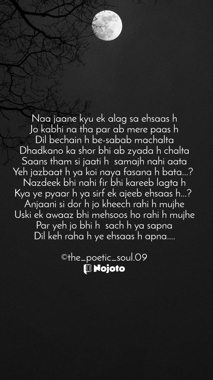 White Naa jaane kyu ek alag sa ehsaas h
Jo kabhi na tha par ab mere paas h
Dil bechain h be-sabab machalta
Dhadkano ka shor bhi ab zyada h chalta
Saans tham si jaati h  samajh nahi aata
Yeh jazbaat h ya koi naya fasana h bata...? 
Nazdeek bhi nahi fir bhi kareeb lagta h
Kya ye pyaar h ya sirf ek ajeeb ehsaas h...? 
Anjaani si dor h jo kheech rahi h mujhe
Uski ek awaaz bhi mehsoos ho rahi h mujhe
Par yeh jo bhi h  sach h ya sapna
Dil keh raha h ye ehsaas h apna....

©the_poetic_soul.09 #moon_day 