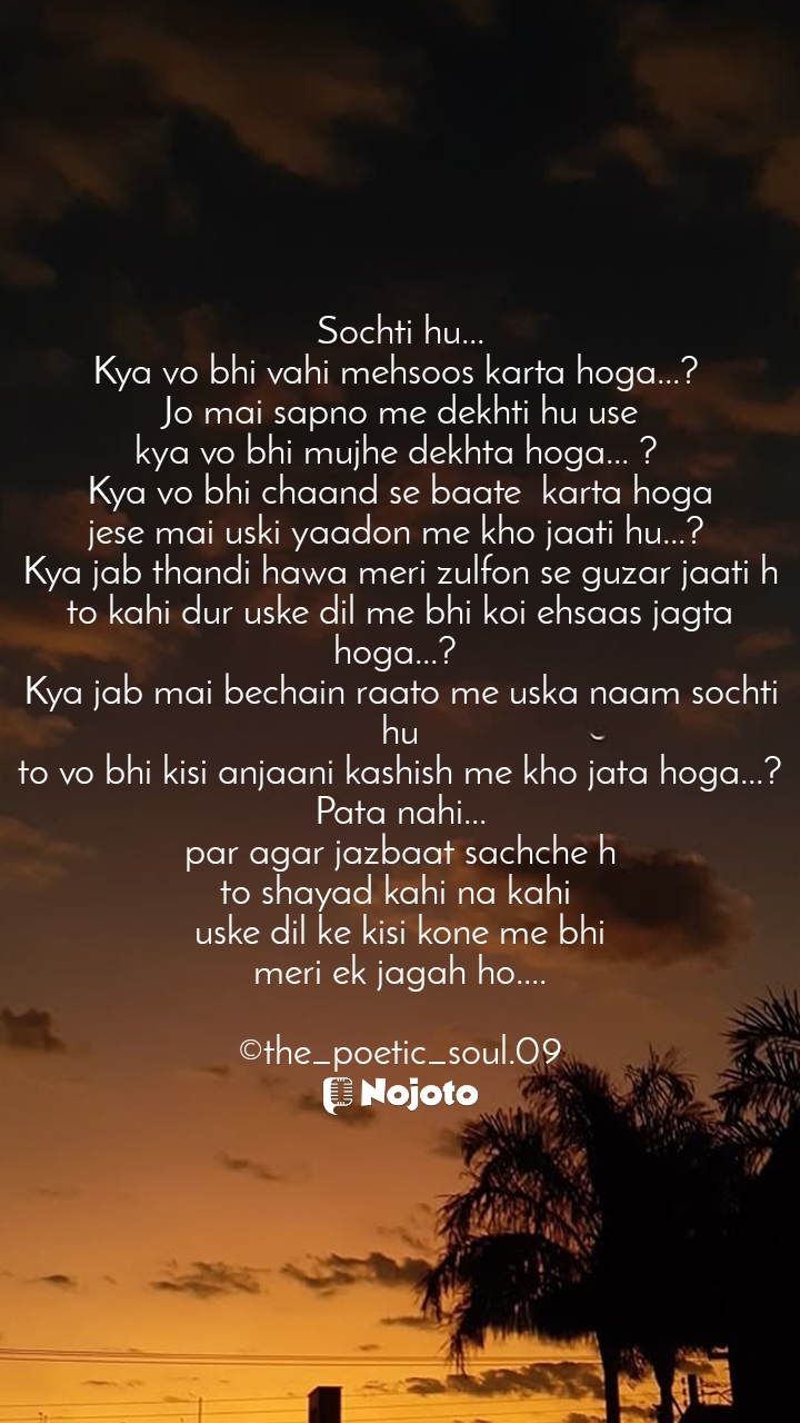 White Sochti hu...
Kya vo bhi vahi mehsoos karta hoga...? 
Jo mai sapno me dekhti hu use
kya vo bhi mujhe dekhta hoga... ? 
Kya vo bhi chaand se baate  karta hoga
jese mai uski yaadon me kho jaati hu...? 
Kya jab thandi hawa meri zulfon se guzar jaati h
to kahi dur uske dil me bhi koi ehsaas jagta hoga...? 
Kya jab mai bechain raato me uska naam sochti hu
to vo bhi kisi anjaani kashish me kho jata hoga...?
Pata nahi...
par agar jazbaat sachche h
to shayad kahi na kahi 
uske dil ke kisi kone me bhi
meri ek jagah ho....

©the_poetic_soul.09 #sunset_time 