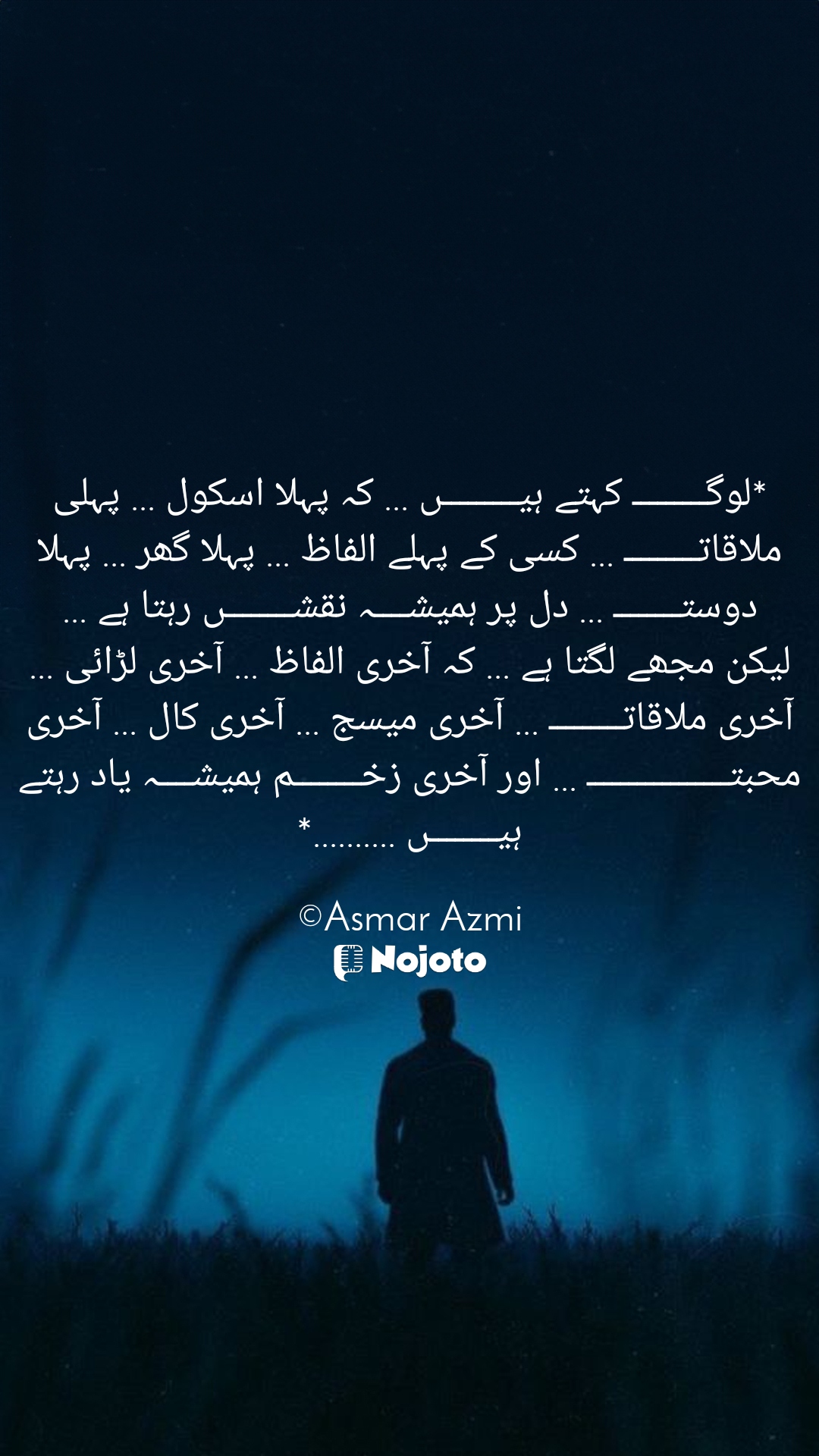 White *لوگـــــــــ کہتے ہیـــــــــں ... کہ پہلا اسکول ... پہلی ملاقاتـــــــــ ... کسی کے پہلے الفاظ ... پہلا گھر ... پہلا دوستــــــــ ... دل پر ہمیشــــہ نقشــــــــں رہتا ہے ... لیکن مجھے لگتا ہے ... کہ آخری الفاظ ... آخری لڑائی ... آخری ملاقاتـــــــــ ... آخری میسج ... آخری کال ... آخری محبتـــــــــــــــــ ... اور آخری زخــــــــم ہمیشــــہ یاد رہتے ہیــــــــں ..........*

©Asmar Azmi #Sad_Status 