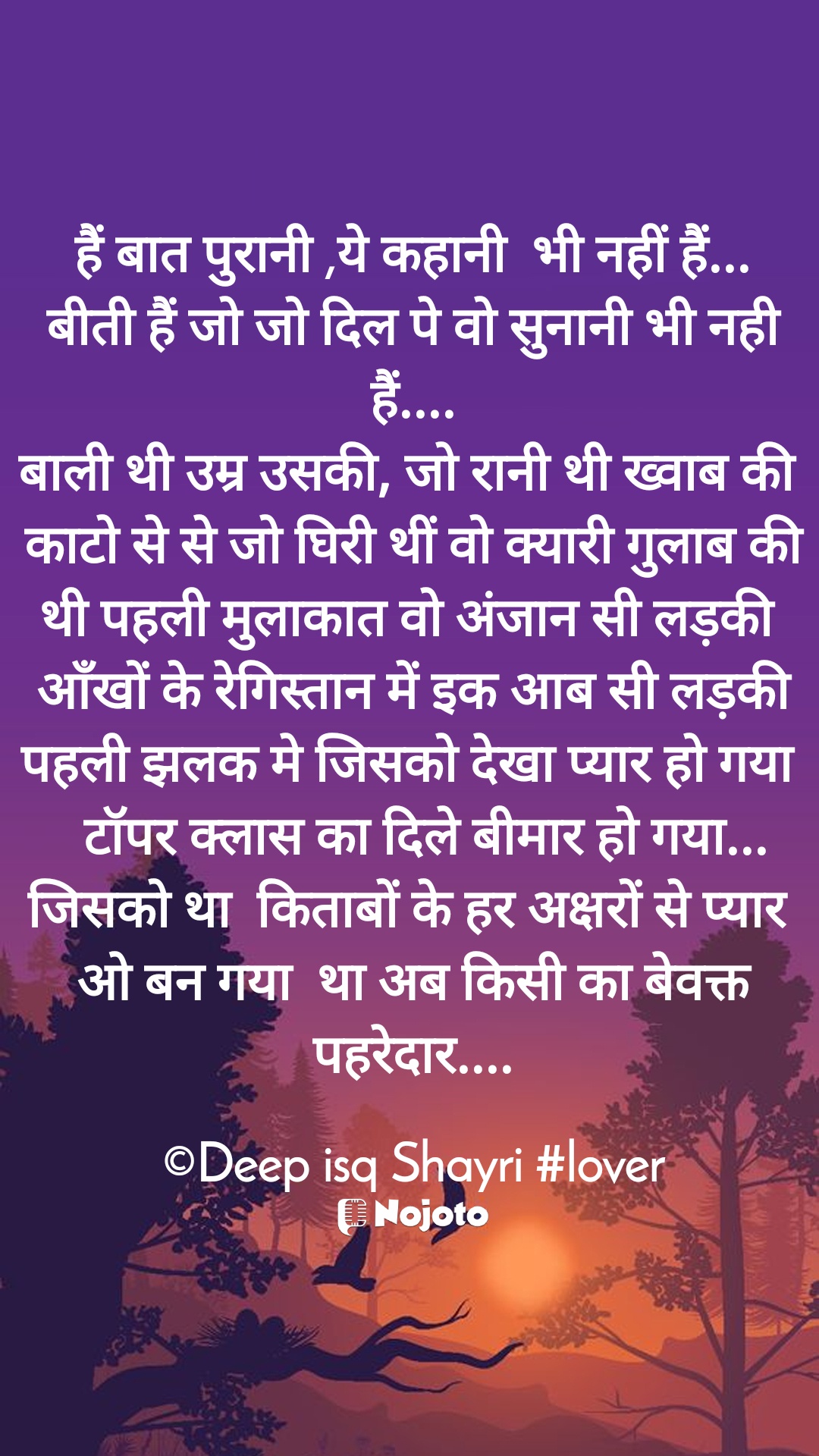 White हैं बात पुरानी ,ये कहानी  भी नहीं हैं...
बीती हैं जो जो दिल पे वो सुनानी भी नही हैं....
बाली थी उम्र उसकी, जो रानी थी ख्वाब की 
काटो से से जो घिरी थीं वो क्यारी गुलाब की
थी पहली मुलाकात वो अंजान सी लड़की 
 आँखों के रेगिस्तान में इक आब सी लड़की 
पहली झलक मे जिसको देखा प्यार हो गया 
  टॉपर क्लास का दिले बीमार हो गया...
जिसको था  किताबों के हर अक्षरों से प्यार 
ओ बन गया  था अब किसी का बेवक्त पहरेदार....

©Deep isq Shayri #lover #sad_quotes  एक अजनबी  Vishwajeet  Sethi Ji  SHAYAR ANHAR  Shikha Sharma 