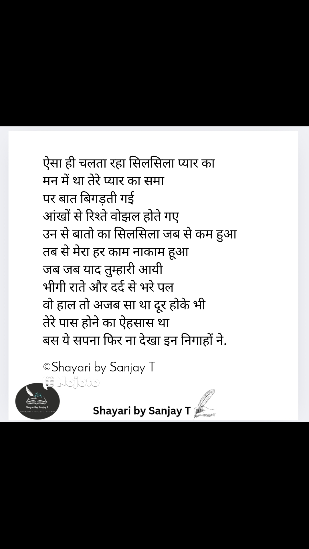 White ऐसा ही चलता रहा सिलसिला प्यार का
मन में था तेरे प्यार का समा 
पर बात बिगड़ती गई 
आंखों से रिश्ते वोझल होते गए
उन से बातो का सिलसिला जब से कम हुआ
तब से मेरा हर काम नाकाम हूआ
जब जब याद तुम्हारी आयी 
भीगी राते और दर्द से भरे पल
वो हाल तो अजब सा था दूर होके भी                     
तेरे पास होने का ऐहसास था 
बस ये सपना फिर ना देखा इन निगाहों ने.

©Shayari by Sanjay T #shayari #shayaribySanjayT 
#lyricswriter 