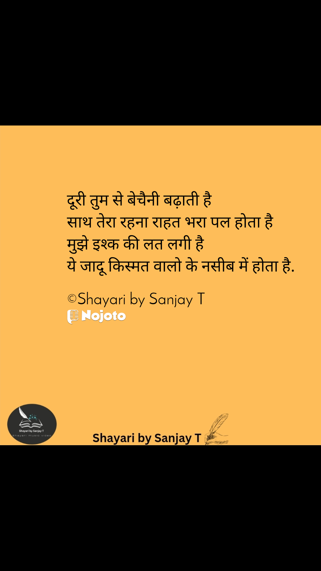 दूरी तुम से बेचैनी बढ़ाती है 
साथ तेरा रहना राहत भरा पल होता है 
मुझे इश्क की लत लगी है 
ये जादू किस्मत वालो के नसीब में होता है.

©Shayari by Sanjay T #loveshayari #shayaribysanjayT 