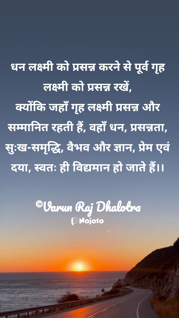 White धन लक्ष्मी को प्रसन्न करने से पूर्व गृह लक्ष्मी को प्रसन्न रखें,
क्योंकि जहाँ गृह लक्ष्मी प्रसन्न और सम्मानित रहती हैं, वहाँ धन, प्रसन्नता, सुःख-समृद्धि, वैभव और ज्ञान, प्रेम एवं दया, स्वतः ही विद्यमान हो जाते हैं।।

©Varun Raj Dhalotra #good_morning_quotes  'हिंदी कोट्स' कोट्स इन हिंदी लाइफ कोट्स #Nojoto #Quotes