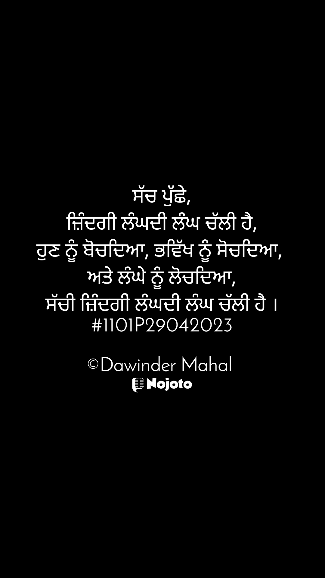 ਸੱਚ ਪੁੱਛੇ,
ਜ਼ਿੰਦਗੀ ਲੰਘਦੀ ਲੰਘ ਚੱਲੀ ਹੈ,
ਹੁਣ ਨੂੰ ਬੋਚਦਿਆ, ਭਵਿੱਖ ਨੂੰ ਸੋਚਦਿਆ, 
ਅਤੇ ਲੰਘੇ ਨੂੰ ਲੋਚਦਿਆ,
ਸੱਚੀ ਜ਼ਿੰਦਗੀ ਲੰਘਦੀ ਲੰਘ ਚੱਲੀ ਹੈ ।
#1101P29042023

©Dawinder Mahal ਸੱਚ ਪੁੱਛੇ,
ਜ਼ਿੰਦਗੀ ਲੰਘਦੀ ਲੰਘ ਚੱਲੀ ਹੈ,
ਹੁਣ ਨੂੰ ਬੋਚਦਿਆ, ਭਵਿੱਖ ਨੂੰ ਸੋਚਦਿਆ, 
ਅਤੇ ਲੰਘੇ ਨੂੰ ਲੋਚਦਿਆ,
ਸੱਚੀ ਜ਼ਿੰਦਗੀ ਲੰਘਦੀ ਲੰਘ ਚੱਲੀ ਹੈ ।
#1101P29042023