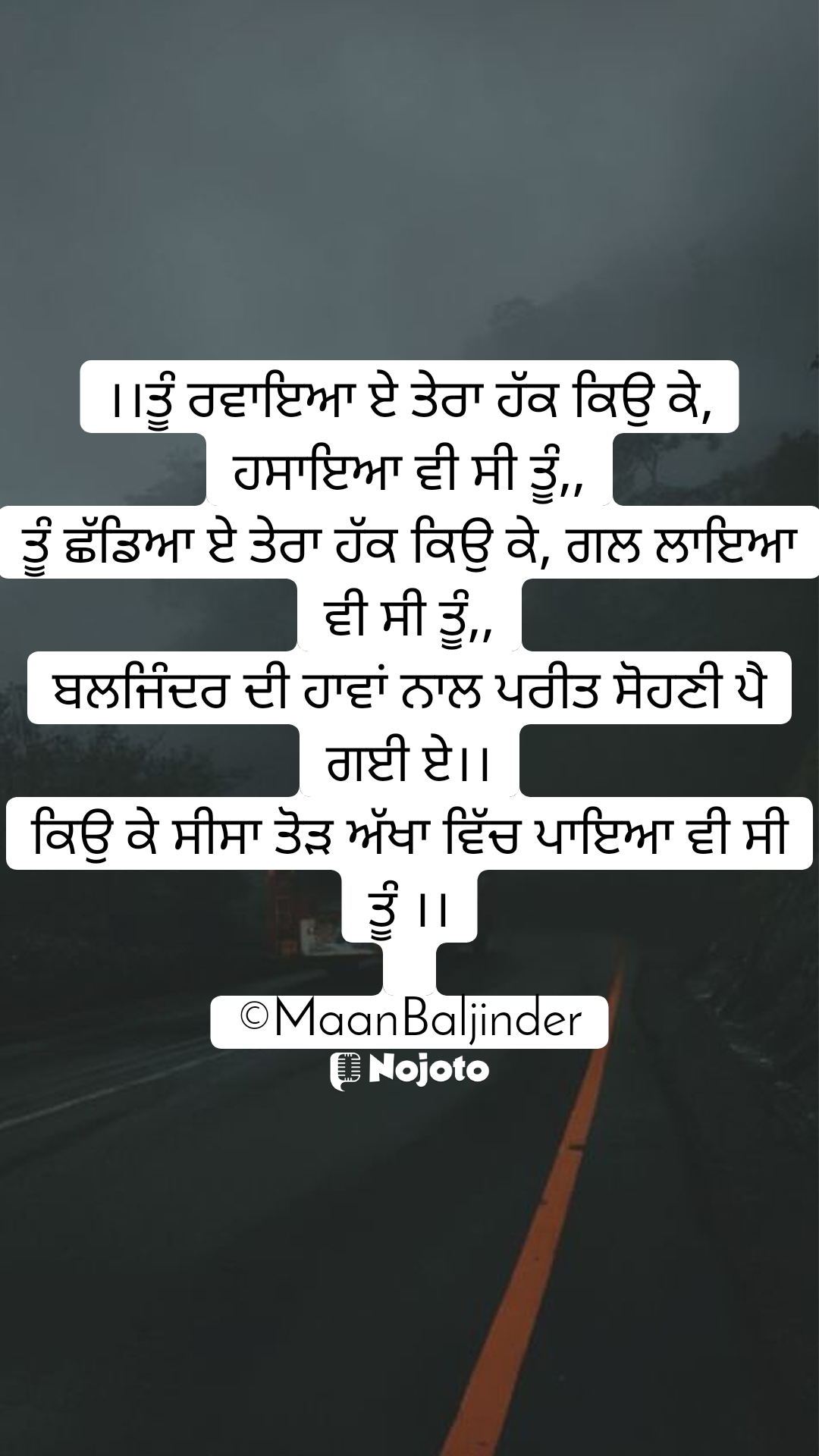 White ।।ਤੂੰ ਰਵਾਇਆ ਏ ਤੇਰਾ ਹੱਕ ਕਿਉ ਕੇ, ਹਸਾਇਆ ਵੀ ਸੀ ਤੂੰ,,
ਤੂੰ ਛੱਡਿਆ ਏ ਤੇਰਾ ਹੱਕ ਕਿਉ ਕੇ, ਗਲ ਲਾਇਆ ਵੀ ਸੀ ਤੂੰ,,
ਬਲਜਿੰਦਰ ਦੀ ਹਾਵਾਂ ਨਾਲ ਪਰੀਤ ਸੋਹਣੀ ਪੈ ਗਈ ਏ।।
ਕਿਉ ਕੇ ਸੀਸਾ ਤੋੜ ਅੱਖਾ ਵਿੱਚ ਪਾਇਆ ਵੀ ਸੀ ਤੂੰ ।।

©MaanBaljinder #Thinking #hate #love #brokenheart 