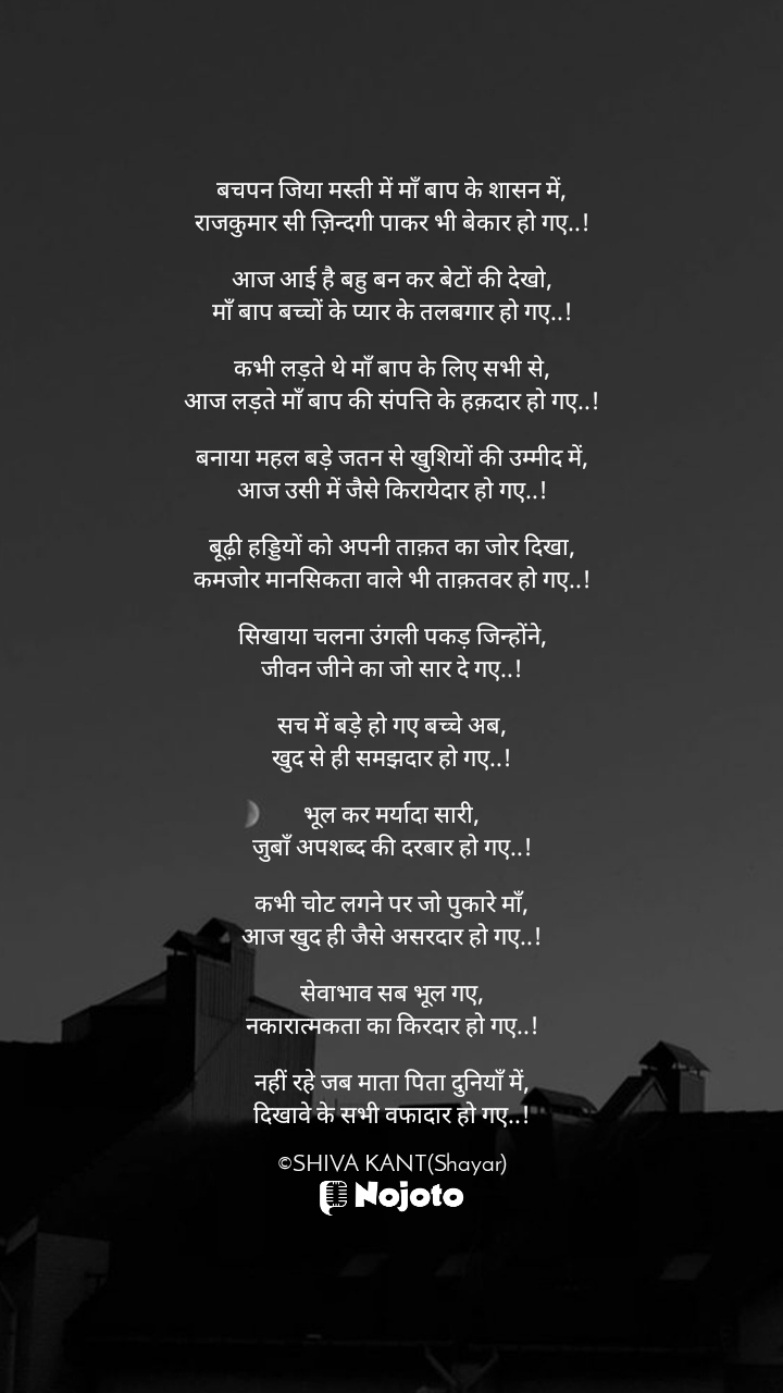 White बचपन जिया मस्ती में माँ बाप के शासन में,
राजकुमार सी ज़िन्दगी पाकर भी बेकार हो गए..!

आज आई है बहु बन कर बेटों की देखो,
माँ बाप बच्चों के प्यार के तलबगार हो गए..!

कभी लड़ते थे माँ बाप के लिए सभी से,
आज लड़ते माँ बाप की संपत्ति के हक़दार हो गए..!

बनाया महल बड़े जतन से खुशियों की उम्मीद में,
आज उसी में जैसे किरायेदार हो गए..!

बूढ़ी हड्डियों को अपनी ताक़त का जोर दिखा,
कमजोर मानसिकता वाले भी ताक़तवर हो गए..!

सिखाया चलना उंगली पकड़ जिन्होंने,
जीवन जीने का जो सार दे गए..!

सच में बड़े हो गए बच्चे अब,
खुद से ही समझदार हो गए..!

भूल कर मर्यादा सारी,
जुबाँ अपशब्द की दरबार हो गए..!

कभी चोट लगने पर जो पुकारे माँ,
आज खुद ही जैसे असरदार हो गए..!

सेवाभाव सब भूल गए,
नकारात्मकता का किरदार हो गए..!

नहीं रहे जब माता पिता दुनियाँ में,
दिखावे के सभी वफादार हो गए..!

©SHIVA KANT(Shayar) #good_night #bachpan