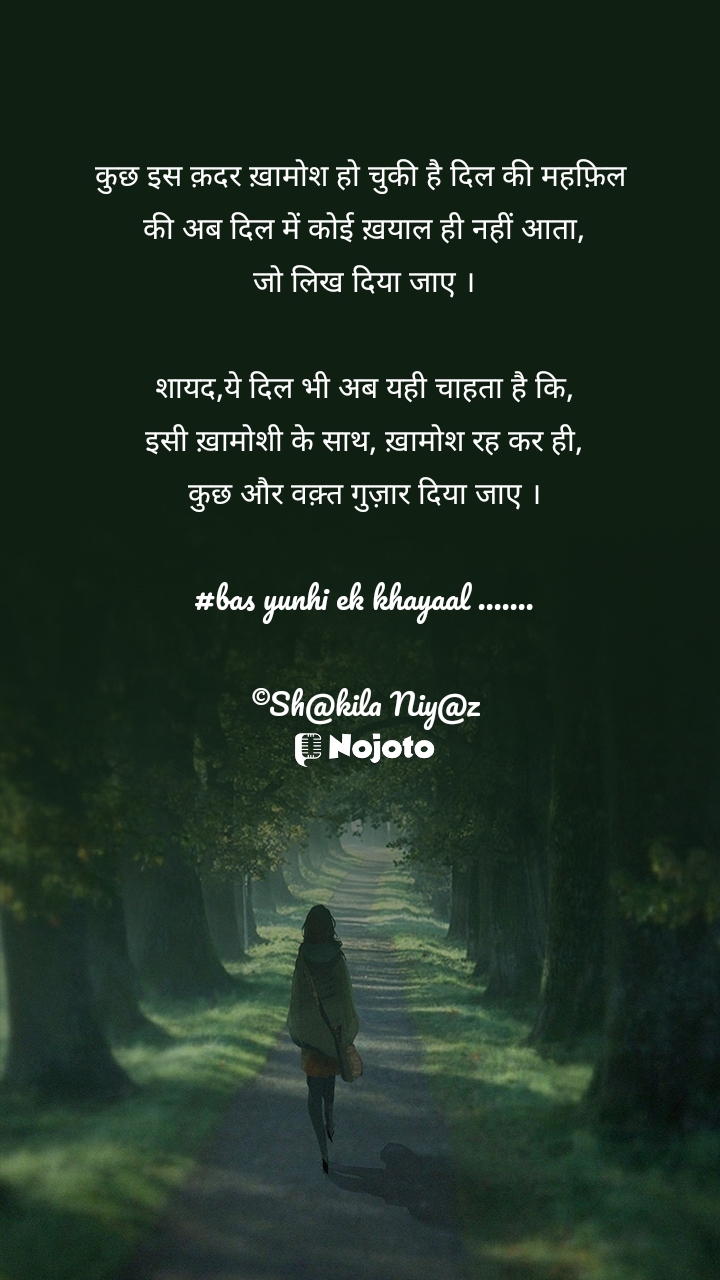 कुछ इस क़दर ख़ामोश हो चुकी है दिल की महफ़िल 
की अब दिल में कोई ख़याल ही नहीं आता,
जो लिख दिया जाए ।

शायद,ये दिल भी अब यही चाहता है कि,
इसी ख़ामोशी के साथ, ख़ामोश रह कर ही,
कुछ और वक़्त गुज़ार दिया जाए ।

#bas yunhi ek khayaal .......

©Sh@kila Niy@z #basekkhayaal #basyunhi 
#Dil  #Khamoshi   #Waqt  
#nojotohindi 
#Quotes 
#24March 
#WalkingInWoods 