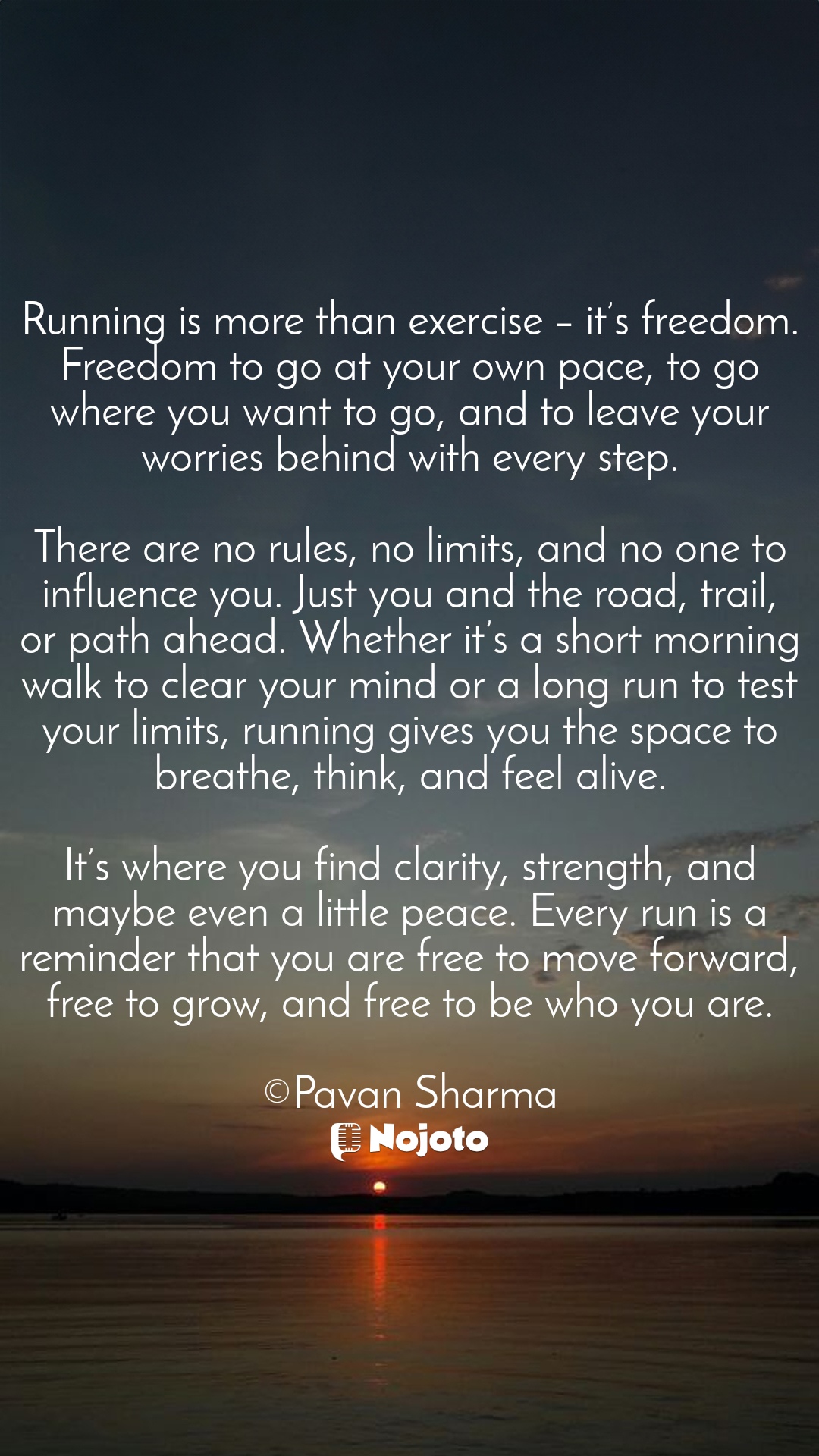 White Running is more than exercise – it’s freedom. Freedom to go at your own pace, to go where you want to go, and to leave your worries behind with every step.

There are no rules, no limits, and no one to influence you. Just you and the road, trail, or path ahead. Whether it’s a short morning walk to clear your mind or a long run to test your limits, running gives you the space to breathe, think, and feel alive.

It’s where you find clarity, strength, and maybe even a little peace. Every run is a reminder that you are free to move forward, free to grow, and free to be who you are.

©Pavan Sharma #Running #Freedom #peace #growth #Adaptability #goals #training #beleive #strength