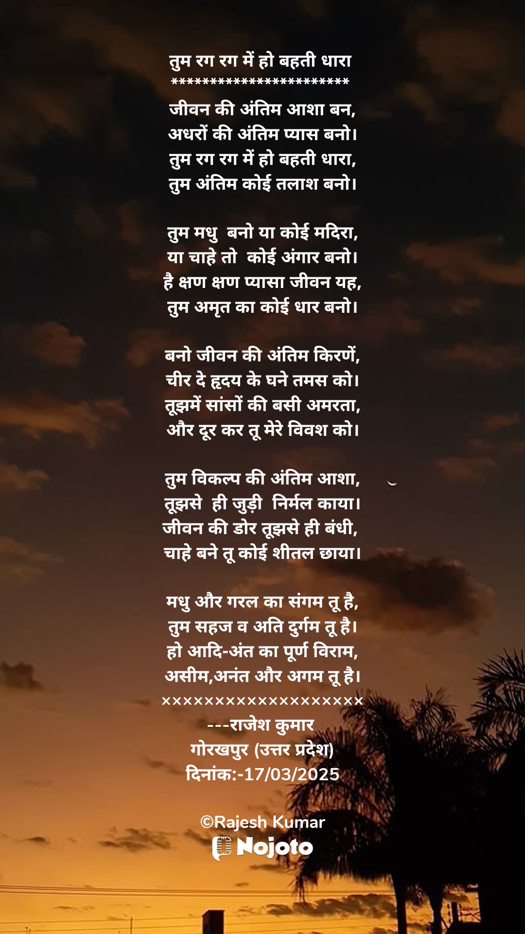 White तुम रग रग में हो बहती धारा 
*********************** 
जीवन की अंतिम आशा बन,
अधरों की अंतिम प्यास बनो।
तुम रग रग में हो बहती धारा,
तुम अंतिम कोई तलाश बनो।

तुम मधु  बनो या कोई मदिरा,
या चाहे तो  कोई अंगार बनो।
है क्षण क्षण प्यासा जीवन यह,
तुम अमृत का कोई धार बनो।

बनो जीवन की अंतिम किरणें,
चीर दे हृदय के घने तमस को।
तूझमें सांसों की बसी अमरता,
और दूर कर तू मेरे विवश को।

तुम विकल्प की अंतिम आशा,
तूझसे  ही जुड़ी  निर्मल काया।
जीवन की डोर तूझसे ही बंधी, 
चाहे बने तू कोई शीतल छाया।

मधु और गरल का संगम तू है,
तुम सहज व अति दुर्गम तू है।
हो आदि-अंत का पूर्ण विराम,
असीम,अनंत और अगम तू है।
×××××××××××××××××××
---राजेश कुमार 
गोरखपुर (उत्तर प्रदेश)
दिनांक:-17/03/2025

©Rajesh Kumar #sunset_time 