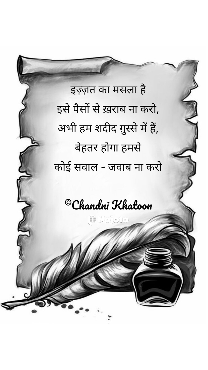 इज़्ज़त का मसला है
इसे पैसों से ख़राब ना करो,
अभी हम शदीद ग़ुस्से में हैं,
बेहतर होगा हमसे
कोई सवाल - जवाब ना करो

©Chandni Khatoon इज़्ज़त का मसला है इसे पैसों से ख़राब ना करो,
#Likho 
 attitude shayari motivational shayari shayari on life
#writer #Chandni #Life #Hindi #Nojoto #Love #izzat 
Nasaruddin 