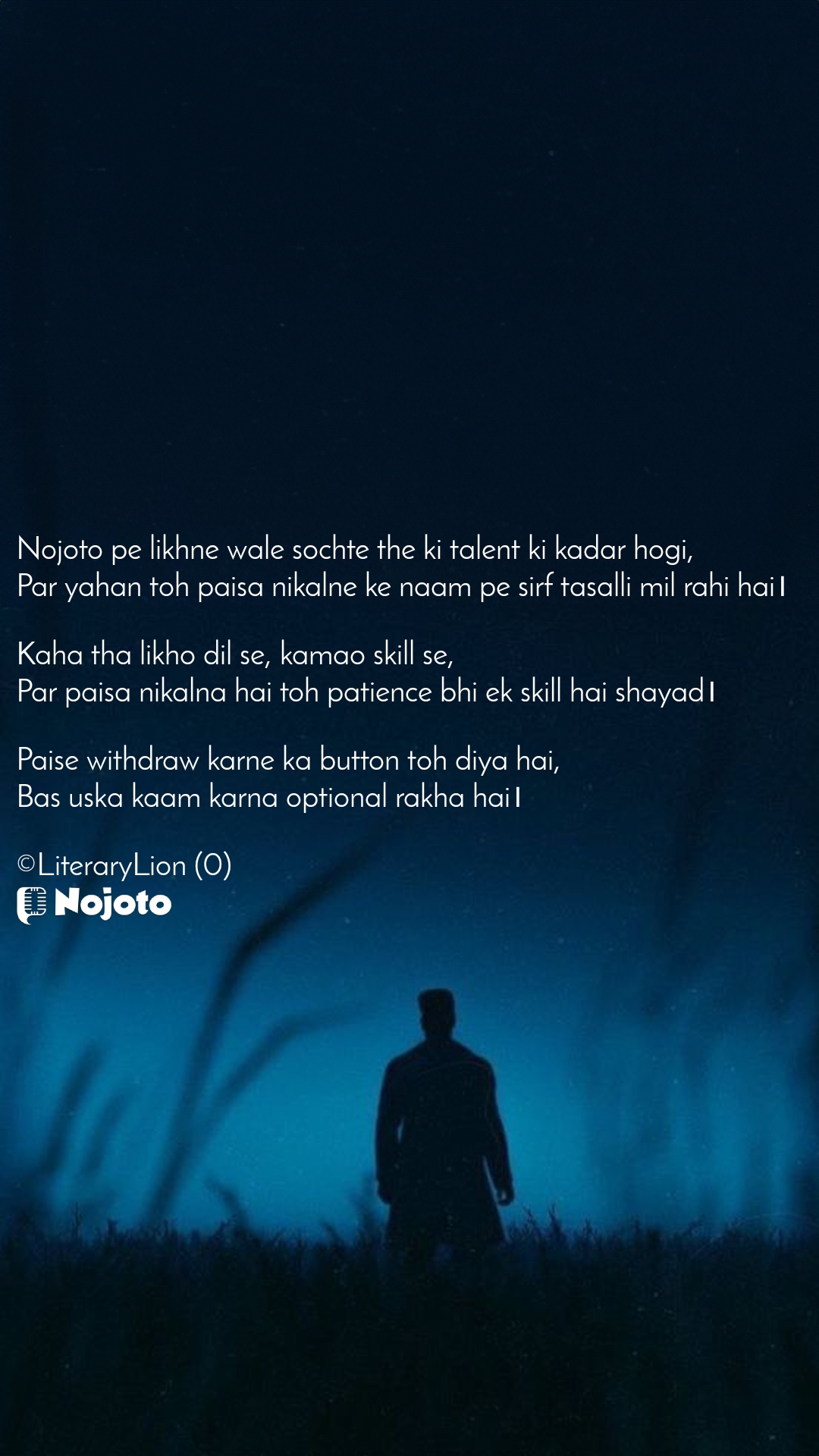 White Nojoto pe likhne wale sochte the ki talent ki kadar hogi,  
Par yahan toh paisa nikalne ke naam pe sirf tasalli mil rahi hai।  

Kaha tha likho dil se, kamao skill se,  
Par paisa nikalna hai toh patience bhi ek skill hai shayad।  

Paise withdraw karne ka button toh diya hai,  
Bas uska kaam karna optional rakha hai।

©LiteraryLion (0) Mere to itne paise nhi par mere kuch priya logo ke bahut paise phase hain idhar.... 😂 Aur Nojoto de nhi unhe. #Sad_Status #jiwan #Nojoto #Lutera  Andy Mann  Munni  Kshitija  Anupama   Sethi Ji  Poonam 