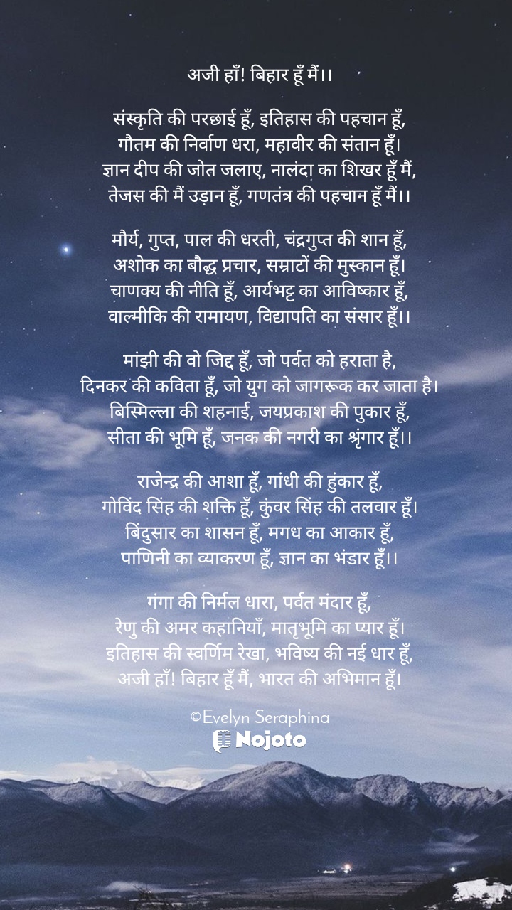 White अजी हाँ! बिहार हूँ मैं।।

संस्कृति की परछाई हूँ, इतिहास की पहचान हूँ,
गौतम की निर्वाण धरा, महावीर की संतान हूँ।
ज्ञान दीप की जोत जलाए, नालंदा का शिखर हूँ मैं,
तेजस की मैं उड़ान हूँ, गणतंत्र की पहचान हूँ मैं।।

मौर्य, गुप्त, पाल की धरती, चंद्रगुप्त की शान हूँ,
अशोक का बौद्ध प्रचार, सम्राटों की मुस्कान हूँ।
चाणक्य की नीति हूँ, आर्यभट्ट का आविष्कार हूँ,
वाल्मीकि की रामायण, विद्यापति का संसार हूँ।।

मांझी की वो जिद्द हूँ, जो पर्वत को हराता है,
दिनकर की कविता हूँ, जो युग को जागरूक कर जाता है।
बिस्मिल्ला की शहनाई, जयप्रकाश की पुकार हूँ,
सीता की भूमि हूँ, जनक की नगरी का श्रृंगार हूँ।।

राजेन्द्र की आशा हूँ, गांधी की हुंकार हूँ,
गोविंद सिंह की शक्ति हूँ, कुंवर सिंह की तलवार हूँ।
बिंदुसार का शासन हूँ, मगध का आकार हूँ,
पाणिनी का व्याकरण हूँ, ज्ञान का भंडार हूँ।।

गंगा की निर्मल धारा, पर्वत मंदार हूँ,
रेणु की अमर कहानियाँ, मातृभूमि का प्यार हूँ।
इतिहास की स्वर्णिम रेखा, भविष्य की नई धार हूँ,
अजी हाँ! बिहार हूँ मैं, भारत की अभिमान हूँ।

©Evelyn Seraphina # poetry quotes #bihardiwas #bihar #writer #poetry #everyone #writercommunity