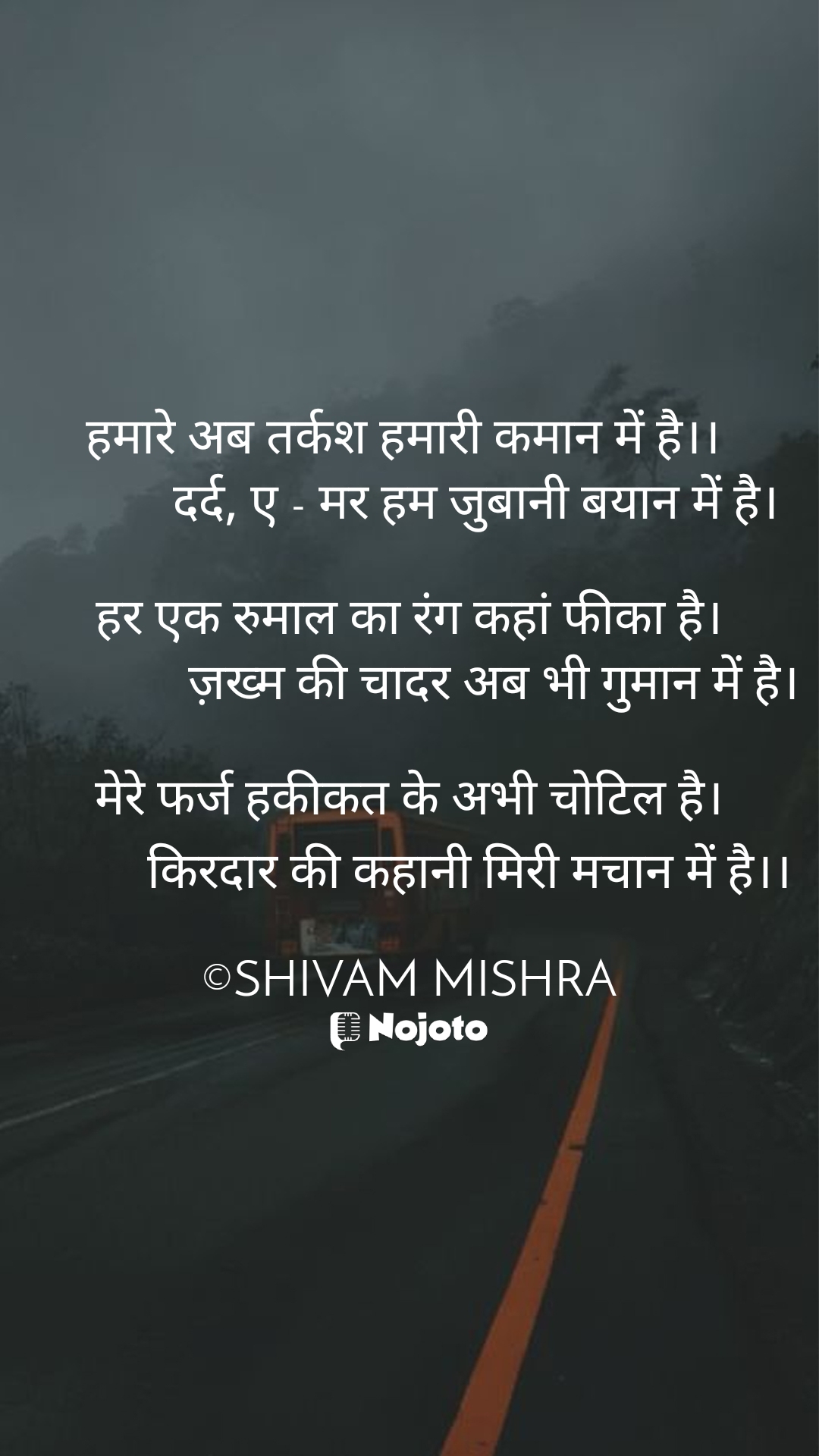 White हमारे अब तर्कश हमारी कमान में है।। 
           दर्द, ए - मर हम जुबानी बयान में है।
 
हर एक रुमाल का रंग कहां फीका है।
              ज़ख्म की चादर अब भी गुमान में है।

मेरे फर्ज हकीकत के अभी चोटिल है।
          किरदार की कहानी मिरी मचान में है।।

©SHIVAM MISHRA #Thinking 
#लव 
#लाइफ  Sonia Anand  Kshitija  Sircastic Saurabh  ANOOP PANDEY  saumya mishra 