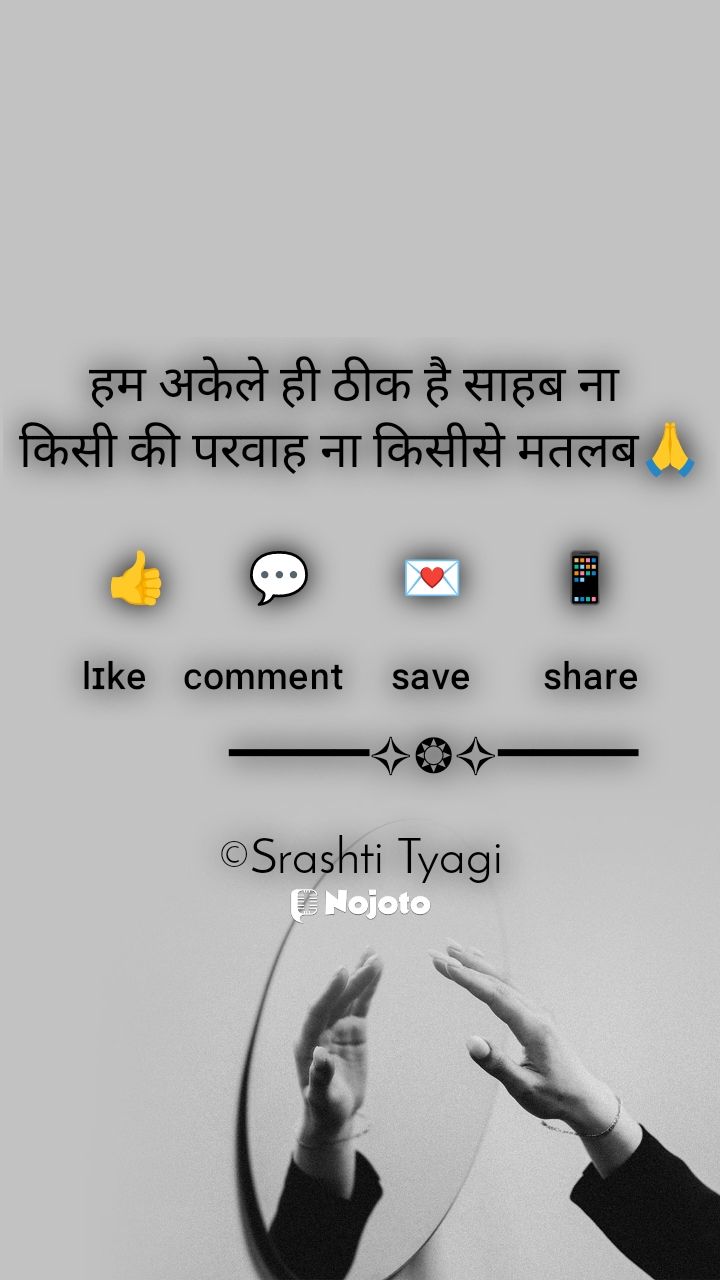 हम अकेले ही ठीक है साहब ना 
किसी की परवाह ना किसीसे मतलब🙏

👍 ㅤ  💬ㅤ    💌ㅤ    📱

ˡᶦᵏᵉ   ᶜᵒᵐᵐᵉⁿᵗ    ˢᵃᵛᵉ      ˢʰᵃʳᵉ
      ━━━━✧❂✧━━━━

©Srashti Tyagi #selflove 