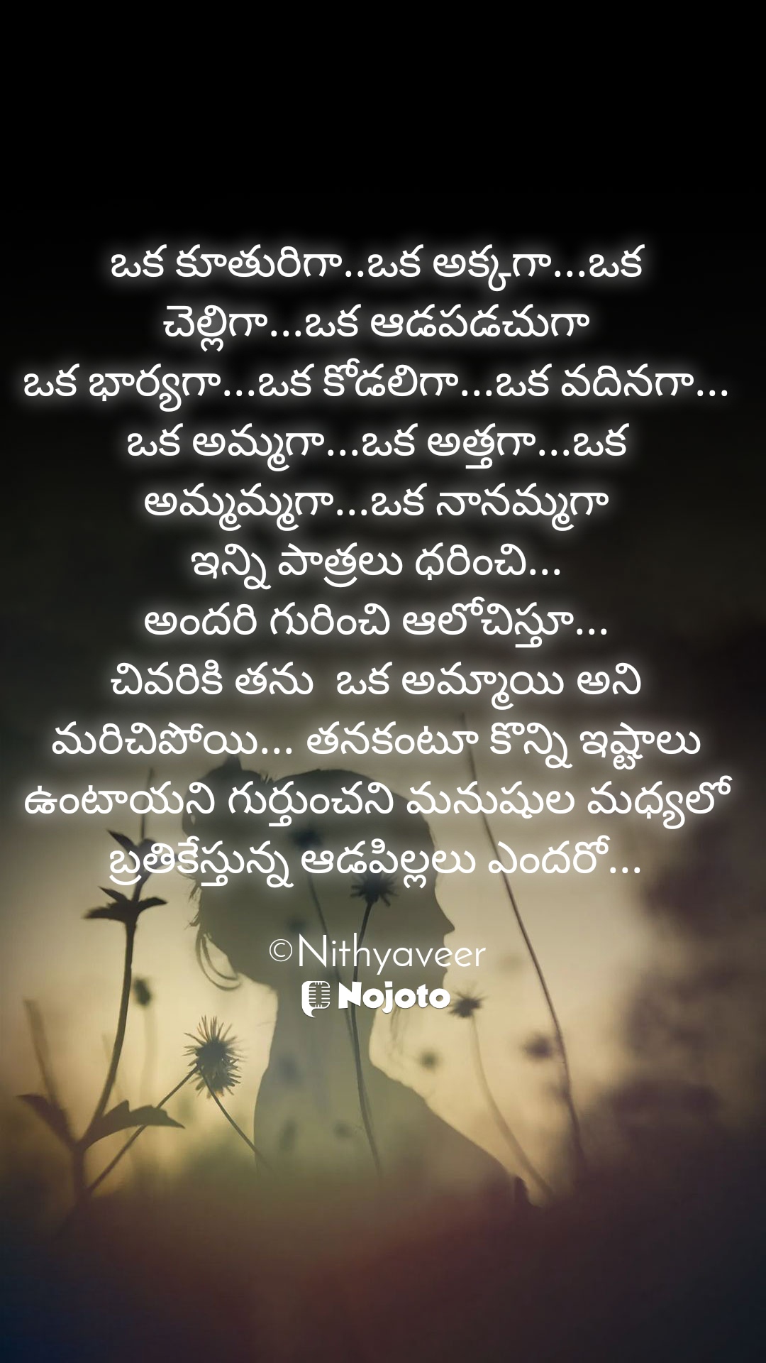 ఒక కూతురిగా..ఒక అక్కగా...ఒక చెల్లిగా...ఒక ఆడపడచుగా
ఒక భార్యగా...ఒక కోడలిగా...ఒక వదినగా...
ఒక అమ్మగా...ఒక అత్తగా...ఒక అమ్మమ్మగా...ఒక నానమ్మగా
ఇన్ని పాత్రలు ధరించి...
అందరి గురించి ఆలోచిస్తూ...
చివరికి తను  ఒక అమ్మాయి అని మరిచిపోయి... తనకంటూ కొన్ని ఇష్టాలు ఉంటాయని గుర్తుంచని మనుషుల మధ్యలో బ్రతికేస్తున్న ఆడపిల్లలు ఎందరో...

©Nithyaveer #sadquotes 