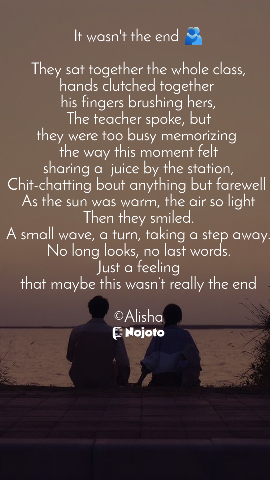 White It wasn't the end 🫂

They sat together the whole class,
hands clutched together 
his fingers brushing hers,
The teacher spoke, but
they were too busy memorizing 
the way this moment felt
sharing a  juice by the station,
Chit-chatting bout anything but farewell 
As the sun was warm, the air so light
Then they smiled.
A small wave, a turn, taking a step away.
No long looks, no last words.
Just a feeling
that maybe this wasn’t really the end

©Alisha #love_shayari #Love #Shayari #Poetry #rekhta #storytelling  #poetrycommunity  love poetry in english sad poetry poetry quotes urdu poetry