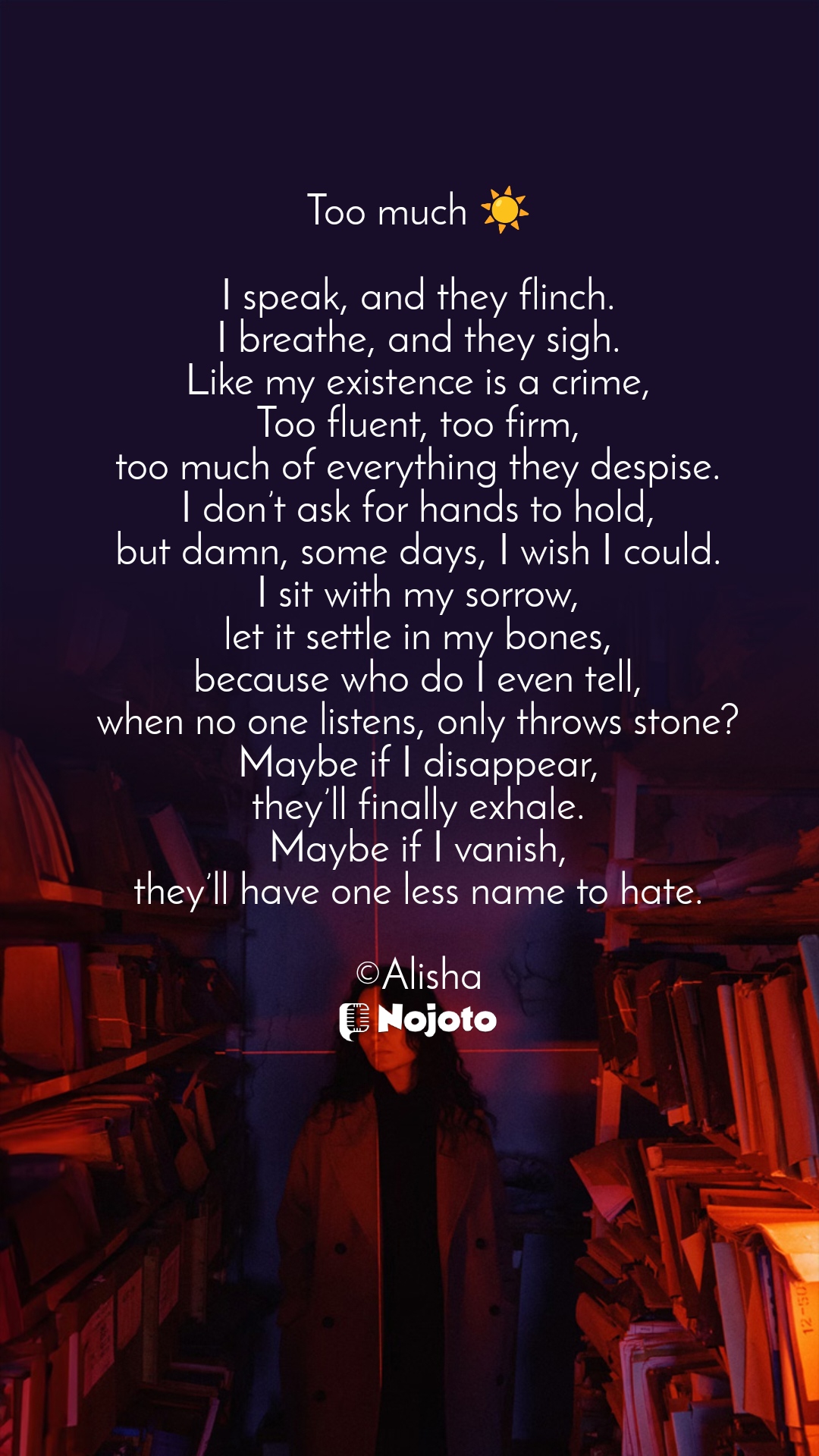 Unsplash Too much ☀️

I speak, and they flinch.
I breathe, and they sigh.
Like my existence is a crime,
Too fluent, too firm,
too much of everything they despise.
I don’t ask for hands to hold,
but damn, some days, I wish I could.
I sit with my sorrow,
let it settle in my bones,
because who do I even tell,
when no one listens, only throws stone?
Maybe if I disappear,
they’ll finally exhale.
Maybe if I vanish,
they’ll have one less name to hate.

©Alisha #library #Poetry #poems #Nojoto #Love #poetrycommunity #Shayari #Poet #storytelling 
 love poetry in english metaphysical poetry poetry quotes urdu poetry sad poetry