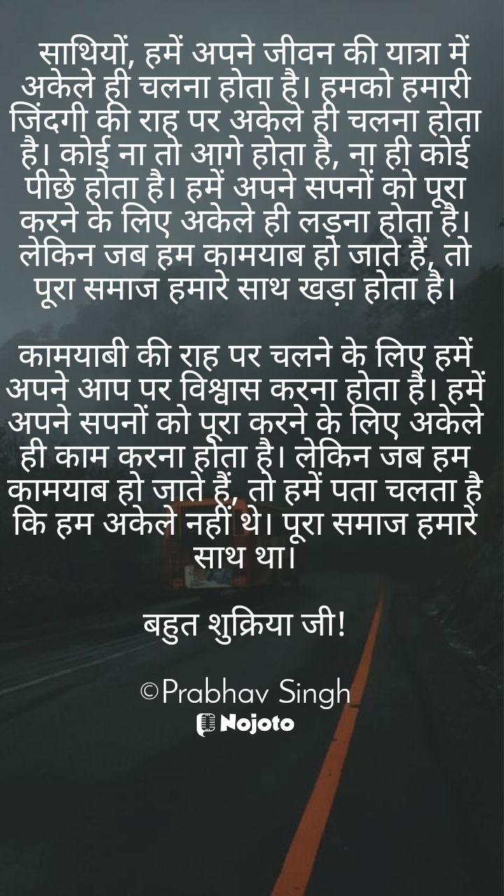 White   साथियों, हमें अपने जीवन की यात्रा में अकेले ही चलना होता है। हमको हमारी जिंदगी की राह पर अकेले ही चलना होता है। कोई ना तो आगे होता है, ना ही कोई पीछे होता है। हमें अपने सपनों को पूरा करने के लिए अकेले ही लड़ना होता है। लेकिन जब हम कामयाब हो जाते हैं, तो पूरा समाज हमारे साथ खड़ा होता है।

कामयाबी की राह पर चलने के लिए हमें अपने आप पर विश्वास करना होता है। हमें अपने सपनों को पूरा करने के लिए अकेले ही काम करना होता है। लेकिन जब हम कामयाब हो जाते हैं, तो हमें पता चलता है कि हम अकेले नहीं थे। पूरा समाज हमारे साथ था।

बहुत शुक्रिया जी!

©Prabhav Singh #nojohindi #Motivation #motivation_for_life #motivationquotes #motivations #motivationalspeakers  