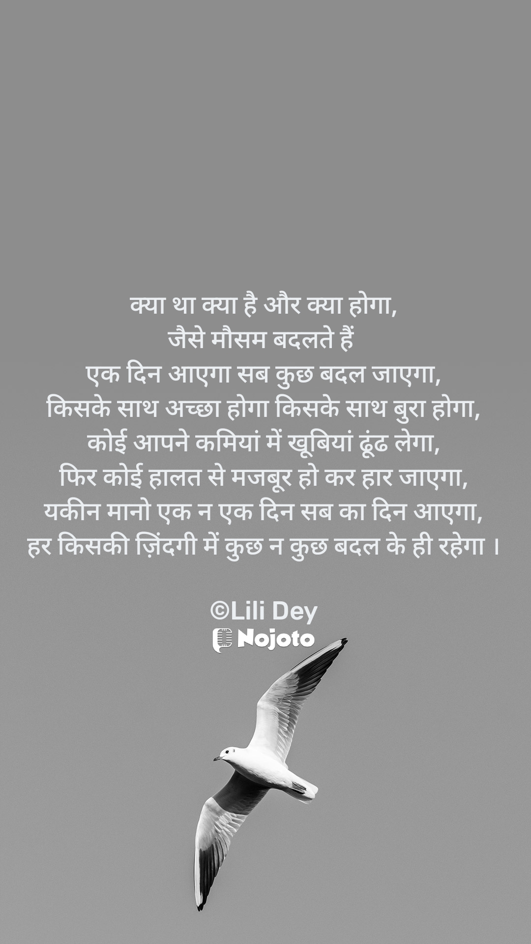 क्या था क्या है और क्या होगा,
जैसे मौसम बदलते हैं 
एक दिन आएगा सब कुछ बदल जाएगा,
किसके साथ अच्छा होगा किसके साथ बुरा होगा,
कोई आपने कमियां में खूबियां ढूंढ लेगा,
फिर कोई हालत से मजबूर हो कर हार जाएगा,
यकीन मानो एक न एक दिन सब का दिन आएगा,
हर किसकी ज़िंदगी में कुछ न कुछ बदल के ही रहेगा ।

©Lili Dey #swiftbird 