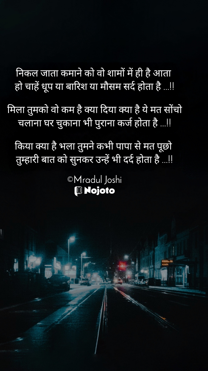 निकल जाता कमाने को वो शामों में ही है आता 
हो चाहें धूप या बारिश या मौसम सर्द होता है ...!!

मिला तुमको वो कम है क्या दिया क्या है ये मत सोंचो
चलाना घर चुकाना भी पुराना कर्ज होता है ...!!

किया क्या है भला तुमने कभी पापा से मत पूछो 
तुम्हारी बात को सुनकर उन्हें भी दर्द होता है ...!!

©Mradul Joshi #DarkCity 