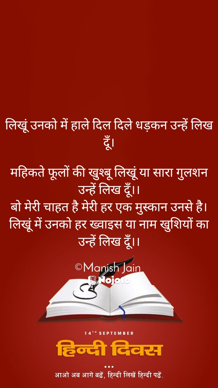 White 
लिखूं उनको में हाले दिल दिले धड़कन उन्हें लिख दूँ।

महिकते फूलों की खुश्बू लिखूं या सारा गुलशन उन्हें लिख दूँ।।
बो मेरी चाहत है मेरी हर एक मुस्कान उनसे है।
लिखूं में उनको हर ख्वाइस या नाम खुशियों का उन्हें लिख दूँ।।

©Manish Jain #hindi_diwas 