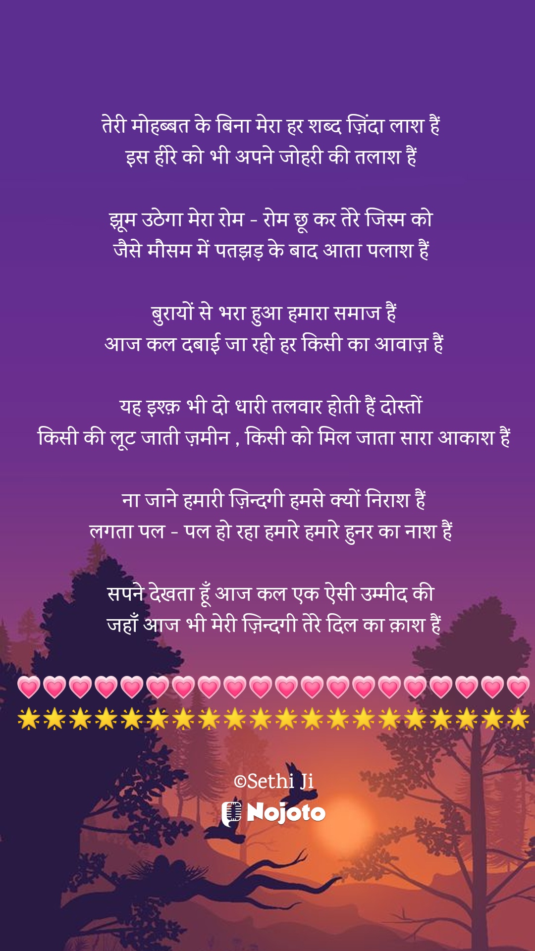 White तेरी मोहब्बत के बिना मेरा हर शब्द ज़िंदा लाश हैं 
इस हीरे को भी अपने जोहरी की तलाश हैं 

झूम उठेगा मेरा रोम - रोम छू कर तेरे जिस्म को 
जैसे मौसम में पतझड़ के बाद आता पलाश हैं 

बुरायों से भरा हुआ हमारा समाज हैं
आज कल दबाई जा रही हर किसी का आवाज़ हैं

यह इश्क़ भी दो धारी तलवार होती हैं दोस्तों 
किसी की लूट जाती ज़मीन , किसी को मिल जाता सारा आकाश हैं

ना जाने हमारी ज़िन्दगी हमसे क्यों निराश हैं
लगता पल - पल हो रहा हमारे हमारे हुनर का नाश हैं 

सपने देखता हूँ आज कल एक ऐसी उम्मीद की 
जहाँ आज भी मेरी ज़िन्दगी तेरे दिल का क़ाश हैं

💗💗💗💗💗💗💗💗💗💗💗💗💗💗💗💗💗💗💗💗
🌟🌟🌟🌟🌟🌟🌟🌟🌟🌟🌟🌟🌟🌟🌟🌟🌟🌟🌟🌟

©Sethi Ji #sad_quotes 
#Sethiji 
#19march 
#Trending 
#Zindagi 
#nojotohindi 
#nojotoshayari 
#nojotoapp 