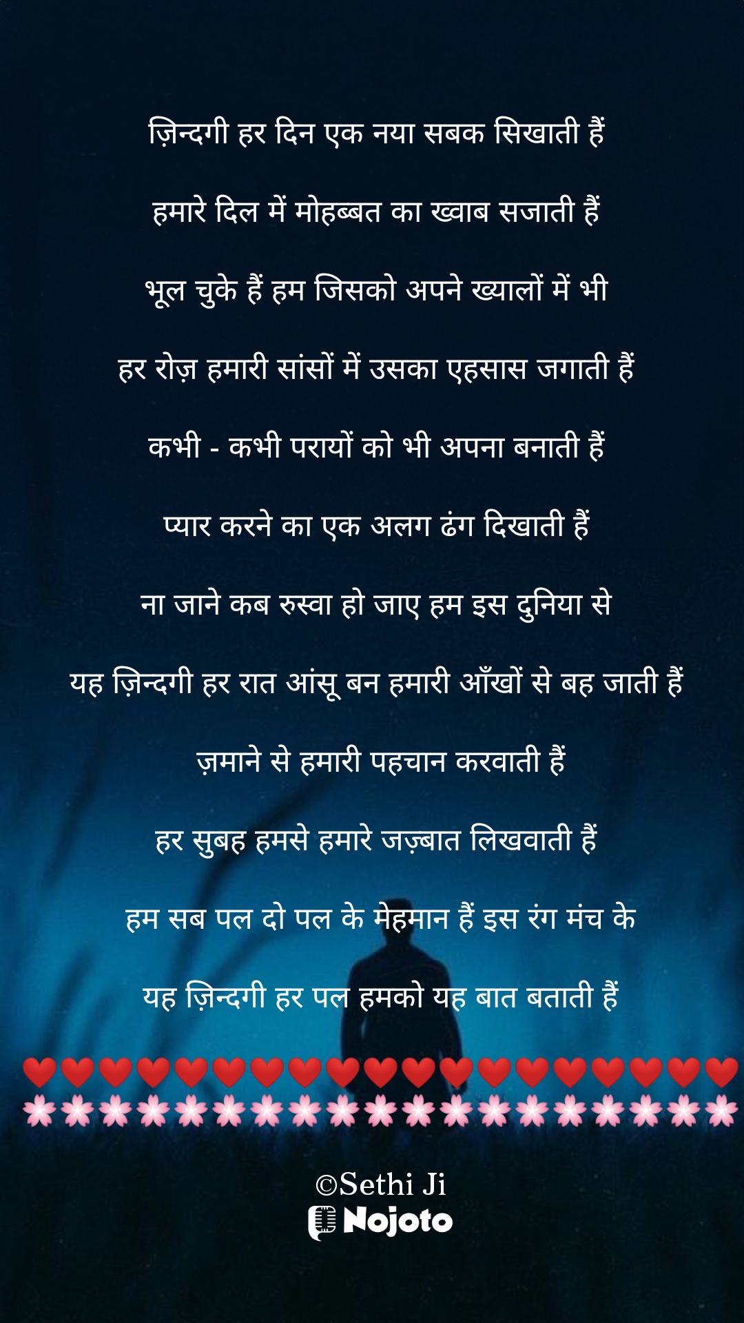 White ज़िन्दगी हर दिन एक नया सबक सिखाती हैं 

हमारे दिल में मोहब्बत का ख्वाब सजाती हैं 

भूल चुके हैं हम जिसको अपने ख्यालों में भी 

हर रोज़ हमारी सांसों में उसका एहसास जगाती हैं 

कभी - कभी परायों को भी अपना बनाती हैं 

प्यार करने का एक अलग ढंग दिखाती हैं 

ना जाने कब रुस्वा हो जाए हम इस दुनिया से 

यह ज़िन्दगी हर रात आंसू बन हमारी आँखों से बह जाती हैं 

ज़माने से हमारी पहचान करवाती हैं

हर सुबह हमसे हमारे जज़्बात लिखवाती हैं 

हम सब पल दो पल के मेहमान हैं इस रंग मंच के

यह ज़िन्दगी हर पल हमको यह बात बताती हैं

❤️❤️❤️❤️❤️❤️❤️❤️❤️❤️❤️❤️❤️❤️❤️❤️❤️❤️❤️
🌸🌸🌸🌸🌸🌸🌸🌸🌸🌸🌸🌸🌸🌸🌸🌸🌸🌸🌸

©Sethi Ji #Sad_Status 
#Zindagi 
#Sethiji 
#25March 
#Trending 
#nojotohindi 
#nojotoshayari 
#nojotoapp 