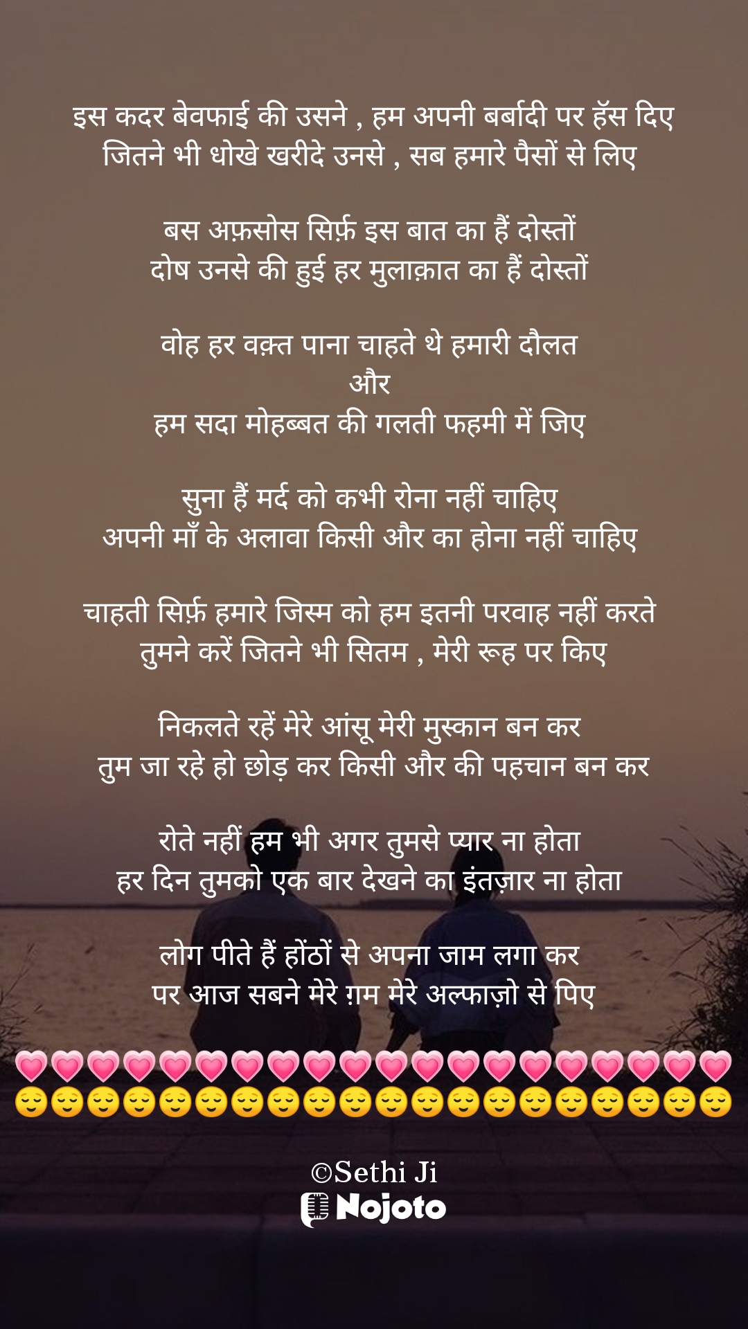 White इस कदर बेवफाई की उसने , हम अपनी बर्बादी पर हॅस दिए
जितने भी धोखे खरीदे उनसे , सब हमारे पैसों से लिए 

बस अफ़सोस सिर्फ़ इस बात का हैं दोस्तों 
दोष उनसे की हुई हर मुलाक़ात का हैं दोस्तों 

वोह हर वक़्त पाना चाहते थे हमारी दौलत 
और 
हम सदा मोहब्बत की गलती फहमी में जिए 

सुना हैं मर्द को कभी रोना नहीं चाहिए 
अपनी माँ के अलावा किसी और का होना नहीं चाहिए 

चाहती सिर्फ़ हमारे जिस्म को हम इतनी परवाह नहीं करते 
तुमने करें जितने भी सितम , मेरी रूह पर किए

निकलते रहें मेरे आंसू मेरी मुस्कान बन कर 
तुम जा रहे हो छोड़ कर किसी और की पहचान बन कर

रोते नहीं हम भी अगर तुमसे प्यार ना होता 
हर दिन तुमको एक बार देखने का इंतज़ार ना होता 

लोग पीते हैं होंठों से अपना जाम लगा कर 
पर आज सबने मेरे ग़म मेरे अल्फाज़ो से पिए

💗💗💗💗💗💗💗💗💗💗💗💗💗💗💗💗💗💗💗💗
😌😌😌😌😌😌😌😌😌😌😌😌😌😌😌😌😌😌😌😌

©Sethi Ji #love_shayari 
#Sethiji 
#25March 
#Trending
#Zindagi 
#Bewafa 
#Life 
#nojotoshayari 