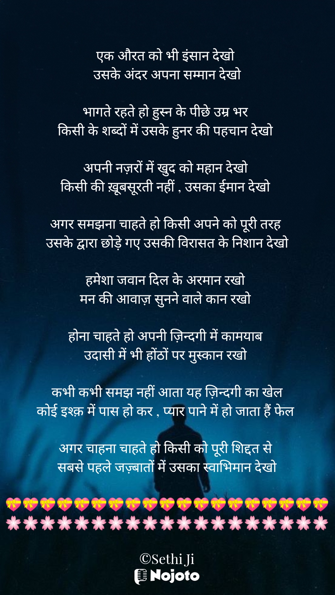 White एक औरत को भी इंसान देखो 
उसके अंदर अपना सम्मान देखो

भागते रहते हो हुस्न के पीछे उम्र भर 
किसी के शब्दों में उसके हुनर की पहचान देखो 

अपनी नज़रों में खुद को महान देखो 
किसी की ख़ूबसूरती नहीं , उसका ईमान देखो 

अगर समझना चाहते हो किसी अपने को पूरी तरह 
उसके द्वारा छोड़े गए उसकी विरासत के निशान देखो

हमेशा जवान दिल के अरमान रखो 
मन की आवाज़ सुनने वाले कान रखो 

होना चाहते हो अपनी ज़िन्दगी में कामयाब 
उदासी में भी होंठों पर मुस्कान रखो 

कभी कभी समझ नहीं आता यह ज़िन्दगी का खेल
कोई इश्क़ में पास हो कर , प्यार पाने में हो जाता हैं फेल 

अगर चाहना चाहते हो किसी को पूरी शिद्दत से 
सबसे पहले जज़्बातों में उसका स्वाभिमान देखो

💝💝💝💝💝💝💝💝💝💝💝💝💝💝💝💝💝💝💝
🌸🌸🌸🌸🌸🌸🌸🌸🌸🌸🌸🌸🌸🌸🌸🌸🌸🌸🌸

©Sethi Ji 🩷🩷 औरत का सम्मान 🩷🩷

🩷🩷 औरत की पहचान 🩷🩷

#Sad_Status 
#Sethiji 
#17march 
#Trending 