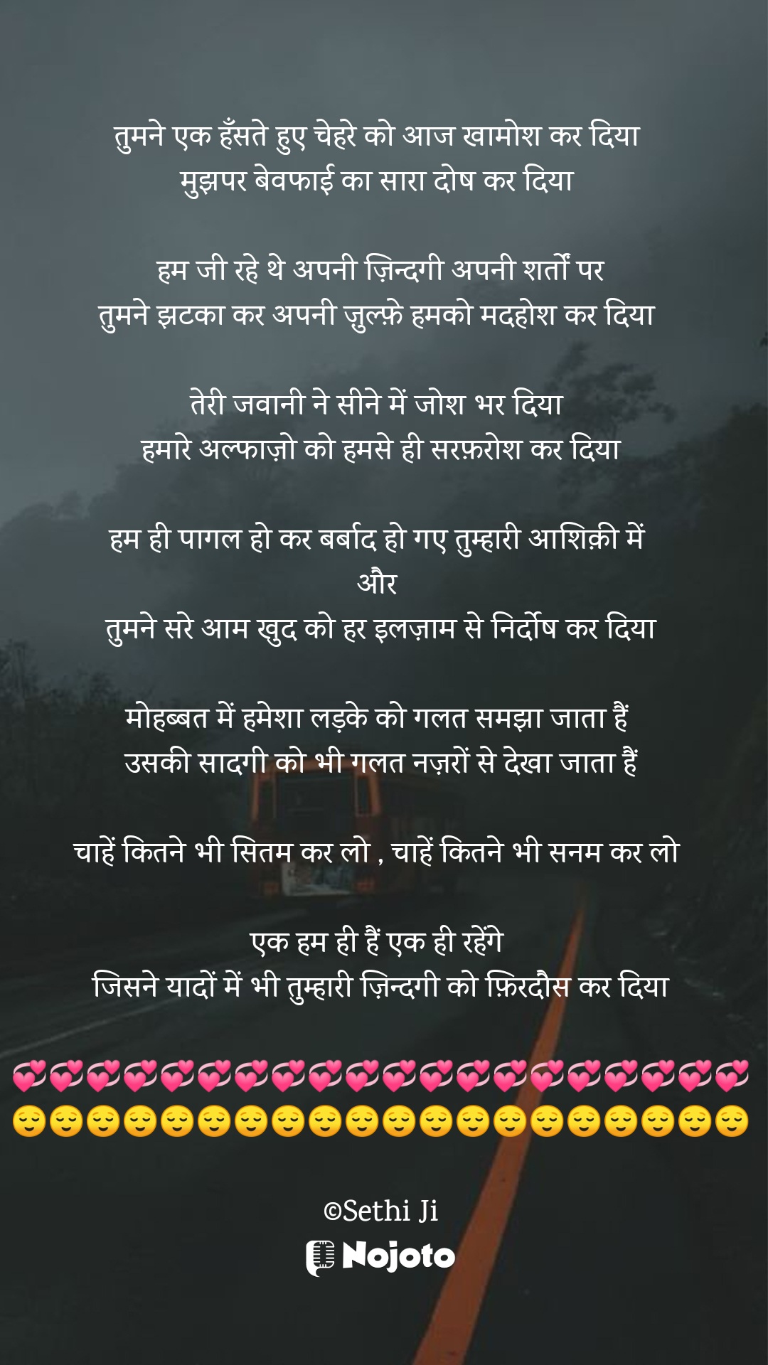 White तुमने एक हँसते हुए चेहरे को आज खामोश कर दिया 
मुझपर बेवफाई का सारा दोष कर दिया 

हम जी रहे थे अपनी ज़िन्दगी अपनी शर्तों पर
तुमने झटका कर अपनी ज़ुल्फ़े हमको मदहोश कर दिया 

तेरी जवानी ने सीने में जोश भर दिया 
हमारे अल्फाज़ो को हमसे ही सरफ़रोश कर दिया

हम ही पागल हो कर बर्बाद हो गए तुम्हारी आशिक़ी में 
और 
तुमने सरे आम खुद को हर इलज़ाम से निर्दोष कर दिया

मोहब्बत में हमेशा लड़के को गलत समझा जाता हैं 
उसकी सादगी को भी गलत नज़रों से देखा जाता हैं

चाहें कितने भी सितम कर लो , चाहें कितने भी सनम कर लो 

एक हम ही हैं एक ही रहेंगे 
जिसने यादों में भी तुम्हारी ज़िन्दगी को फ़िरदौस कर दिया

💞💞💞💞💞💞💞💞💞💞💞💞💞💞💞💞💞💞💞💞
😌😌😌😌😌😌😌😌😌😌😌😌😌😌😌😌😌😌😌😌

©Sethi Ji #Thinking 
#Sethiji 
#23march 
#Trending 
#Zindagi 
#Life 
#Bewafa 
#nojotohindi 