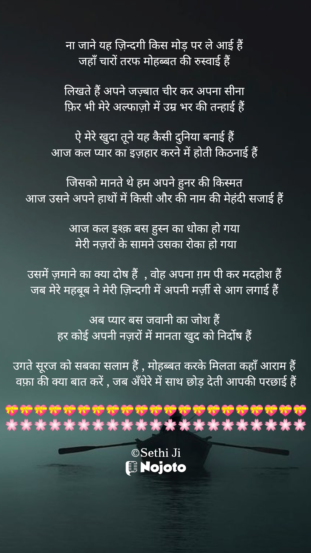 White ना जाने यह ज़िन्दगी किस मोड़ पर ले आई हैं 
जहाँ चारों तरफ मोहब्बत की रुस्वाई हैं 

लिखते हैं अपने जज़्बात चीर कर अपना सीना 
फ़िर भी मेरे अल्फाज़ो में उम्र भर की तन्हाई हैं 

ऐ मेरे खुदा तूने यह कैसी दुनिया बनाई हैं 
आज कल प्यार का इज़हार करने में होती किठनाई हैं 

जिसको मानते थे हम अपने हुनर की किस्मत 
आज उसने अपने हाथों में किसी और की नाम की मेहंदी सजाई हैं 

आज कल इश्क़ बस हुस्न का धोका हो गया 
मेरी नज़रों के सामने उसका रोका हो गया

उसमें ज़माने का क्या दोष हैं  , वोह अपना ग़म पी कर मदहोश हैं 
जब मेरे महबूब ने मेरी ज़िन्दगी में अपनी मर्ज़ी से आग लगाई हैं 

अब प्यार बस जवानी का जोश हैं 
हर कोई अपनी नज़रों में मानता खुद को निर्दोष हैं 

उगते सूरज को सबका सलाम हैं , मोहब्बत करके मिलता कहाँ आराम हैं 
वफ़ा की क्या बात करें , जब अँधेरे में साथ छोड़ देती आपकी परछाई हैं

💝💝💝💝💝💝💝💝💝💝💝💝💝💝💝💝💝💝💝💝💝
🌸🌸🌸🌸🌸🌸🌸🌸🌸🌸🌸🌸🌸🌸🌸🌸🌸🌸🌸🌸🌸

©Sethi Ji #sad_qoute 
#Sethiji 
#19march 
#Trending 
#Zindagi 
#nojotohindi 
#nojotoapp 
#nojotoshayari 