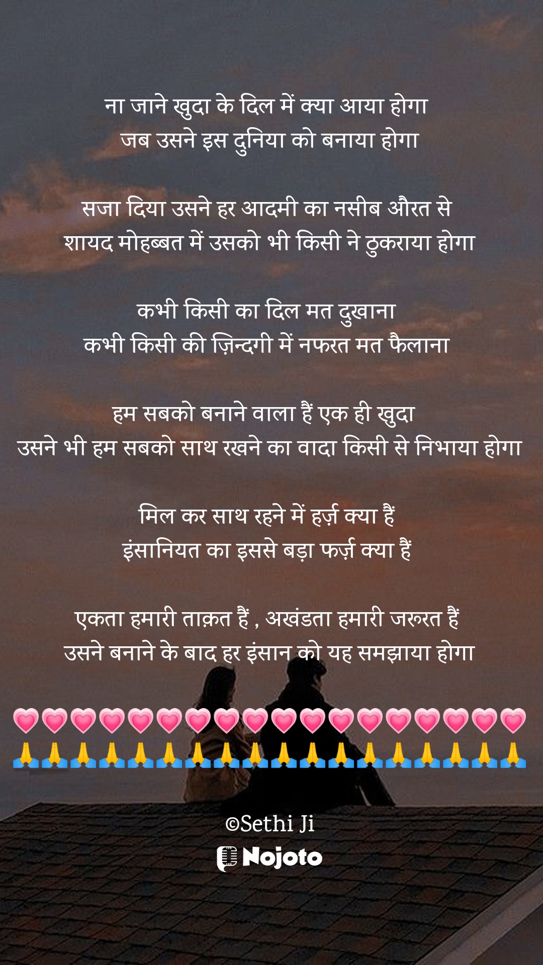 White ना जाने खुदा के दिल में क्या आया होगा 
जब उसने इस दुनिया को बनाया होगा

सजा दिया उसने हर आदमी का नसीब औरत से 
शायद मोहब्बत में उसको भी किसी ने ठुकराया होगा

कभी किसी का दिल मत दुखाना 
कभी किसी की ज़िन्दगी में नफरत मत फैलाना 

हम सबको बनाने वाला हैं एक ही खुदा  
उसने भी हम सबको साथ रखने का वादा किसी से निभाया होगा

मिल कर साथ रहने में हर्ज़ क्या हैं 
इंसानियत का इससे बड़ा फर्ज़ क्या हैं 

एकता हमारी ताक़त हैं , अखंडता हमारी जरूरत हैं 
उसने बनाने के बाद हर इंसान को यह समझाया होगा

💗💗💗💗💗💗💗💗💗💗💗💗💗💗💗💗💗💗
🙏🙏🙏🙏🙏🙏🙏🙏🙏🙏🙏🙏🙏🙏🙏🙏🙏🙏

©Sethi Ji #love_shayari 
#Sethiji 
#Trending 
#23march 
#Zindagi 
#एकता 
#nojotohindi 
#nojotoshayari 