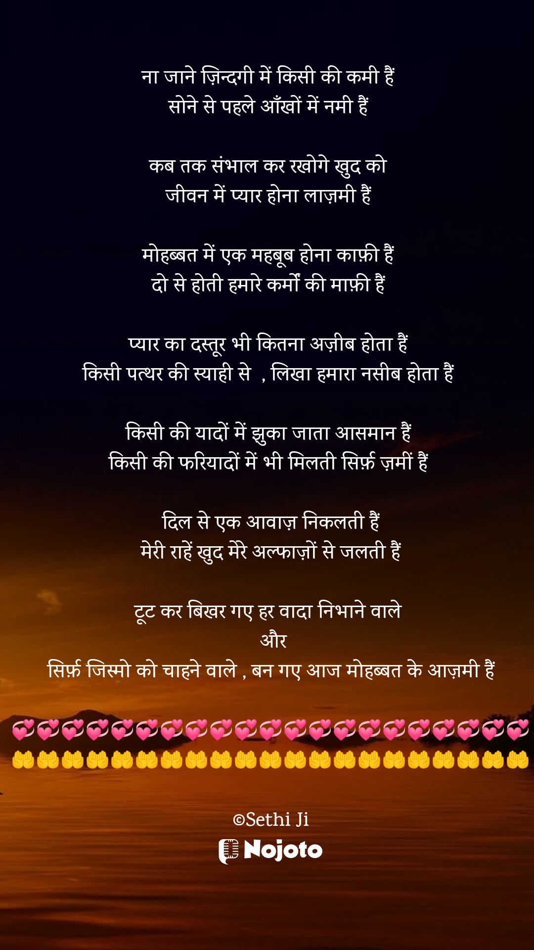 White ना जाने ज़िन्दगी में किसी की कमी हैं 
सोने से पहले आँखों में नमी हैं 

कब तक संभाल कर रखोगे खुद को 
जीवन में प्यार होना लाज़मी हैं 

मोहब्बत में एक महबूब होना काफ़ी हैं 
दो से होती हमारे कर्मों की माफ़ी हैं 

प्यार का दस्तूर भी कितना अज़ीब होता हैं 
किसी पत्थर की स्याही से  , लिखा हमारा नसीब होता हैं 

किसी की यादों में झुका जाता आसमान हैं 
किसी की फरियादों में भी मिलती सिर्फ़ ज़मीं हैं 

दिल से एक आवाज़ निकलती हैं
मेरी राहें खुद मेरे अल्फाज़ों से जलती हैं

टूट कर बिखर गए हर वादा निभाने वाले 
  और 
सिर्फ़ जिस्मो को चाहने वाले , बन गए आज मोहब्बत के आज़मी हैं

💞💞💞💞💞💞💞💞💞💞💞💞💞💞💞💞💞💞💞💞💞
🤲🤲🤲🤲🤲🤲🤲🤲🤲🤲🤲🤲🤲🤲🤲🤲🤲🤲🤲🤲🤲

©Sethi Ji #sad_quotes 
#Sethiji 
#24March 
#Trending 
#Zindagi 
#tanha 
#Life 
#nojotohindi 