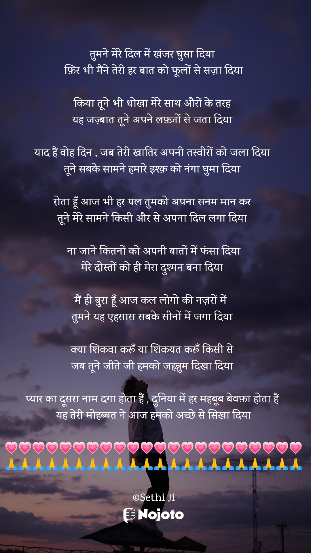 White तुमने मेरे दिल में खंजर घुसा दिया 
फ़िर भी मैंने तेरी हर बात को फूलों से सज़ा दिया

किया तूने भी धोखा मेरे साथ औरों के तरह 
यह जज़्बात तूने अपने लफ़्ज़ों से जता दिया 

याद हैं वोह दिन , जब तेरी खातिर अपनी तस्वीरों को जला दिया 
तूने सबके सामने हमारे इश्क़ को नंगा घुमा दिया 

रोता हूँ आज भी हर पल तुमको अपना सनम मान कर 
तूने मेरे सामने किसी और से अपना दिल लगा दिया 

ना जाने कितनों को अपनी बातों में फंसा दिया
मेरे दोस्तों को ही मेरा दुश्मन बना दिया 

मैं ही बुरा हूँ आज कल लोगो की नज़रों में  
तुमने यह एहसास सबके सीनों में जगा दिया 

क्या शिकवा करूँ या शिकयत करूँ किसी से 
जब तूने जीते जी हमको जहन्नुम दिखा दिया 

प्यार का दूसरा नाम दगा होता हैं , दुनिया में हर महबूब बेवफ़ा होता हैं 
यह तेरी मोहब्बत ने आज हमको अच्छे से सिखा दिया

💗💗💗💗💗💗💗💗💗💗💗💗💗💗💗💗💗💗💗💗💗💗
🙏🙏🙏🙏🙏🙏🙏🙏🙏🙏🙏🙏🙏🙏🙏🙏🙏🙏🙏🙏🙏🙏

©Sethi Ji #sad_quotes 
#Sethiji 
#24March 
#Trending 
#Zindagi 
#Bewafa 
#Life 
#nojotoapp 