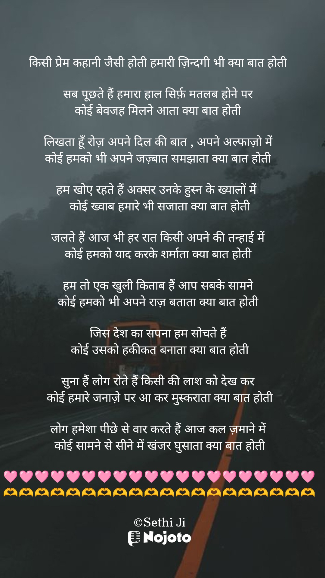 White 


किसी प्रेम कहानी जैसी होती हमारी ज़िन्दगी भी क्या बात होती 

सब पूछते हैं हमारा हाल सिर्फ़ मतलब होने पर 
कोई बेवजह मिलने आता क्या बात होती 

लिखता हूँ रोज़ अपने दिल की बात , अपने अल्फाज़ो में 
कोई हमको भी अपने जज़्बात समझाता क्या बात होती 

हम खोए रहते हैं अक्सर उनके हुस्न के ख्यालों में  
कोई ख्वाब हमारे भी सजाता क्या बात होती

जलते हैं आज भी हर रात किसी अपने की तन्हाई में 
कोई हमको याद करके शर्माता क्या बात होती 

हम तो एक खुली किताब हैं आप सबके सामने 
कोई हमको भी अपने राज़ बताता क्या बात होती 

जिस देश का सपना हम सोचते हैं 
कोई उसको हकीकत बनाता क्या बात होती

सुना हैं लोग रोते हैं किसी की लाश को देख कर 
कोई हमारे जनाज़े पर आ कर मुस्कराता क्या बात होती

लोग हमेशा पीछे से वार करते हैं आज कल ज़माने में 
कोई सामने से सीने में खंजर घुसाता क्या बात होती

🩷🩷🩷🩷🩷🩷🩷🩷🩷🩷🩷🩷🩷🩷🩷🩷🩷🩷🩷🩷
🫶🫶🫶🫶🫶🫶🫶🫶🫶🫶🫶🫶🫶🫶🫶🫶🫶🫶🫶🫶

©Sethi Ji #Thinking 
#Sethiji 
#25March 
#Trending 
#ishq 
#Zindagi 
#nojotohindi 
#nojotoshayari 