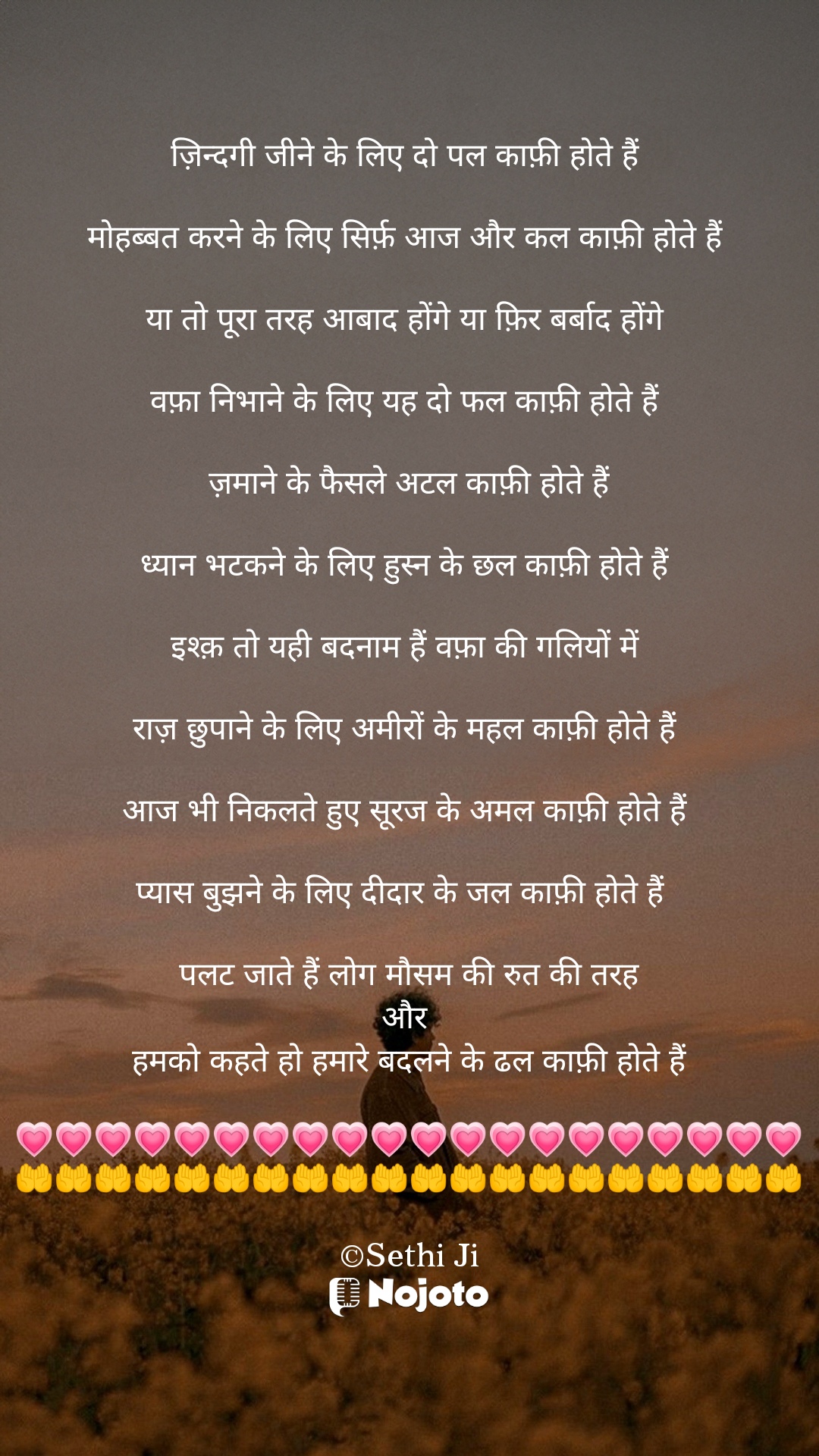 White ज़िन्दगी जीने के लिए दो पल काफ़ी होते हैं 

मोहब्बत करने के लिए सिर्फ़ आज और कल काफ़ी होते हैं 

या तो पूरा तरह आबाद होंगे या फ़िर बर्बाद होंगे 

वफ़ा निभाने के लिए यह दो फल काफ़ी होते हैं 

ज़माने के फैसले अटल काफ़ी होते हैं

ध्यान भटकने के लिए हुस्न के छल काफ़ी होते हैं 

इश्क़ तो यही बदनाम हैं वफ़ा की गलियों में 

राज़ छुपाने के लिए अमीरों के महल काफ़ी होते हैं 

आज भी निकलते हुए सूरज के अमल काफ़ी होते हैं 

प्यास बुझने के लिए दीदार के जल काफ़ी होते हैं  

पलट जाते हैं लोग मौसम की रुत की तरह
और 
हमको कहते हो हमारे बदलने के ढल काफ़ी होते हैं

💗💗💗💗💗💗💗💗💗💗💗💗💗💗💗💗💗💗💗💗
🤲🤲🤲🤲🤲🤲🤲🤲🤲🤲🤲🤲🤲🤲🤲🤲🤲🤲🤲🤲

©Sethi Ji #Sad_Status 
#Sethiji 
#23march 
#Trending 
#Zindagi 
#nojotohindi 
#nojotoapp 
#nojotoshayari 