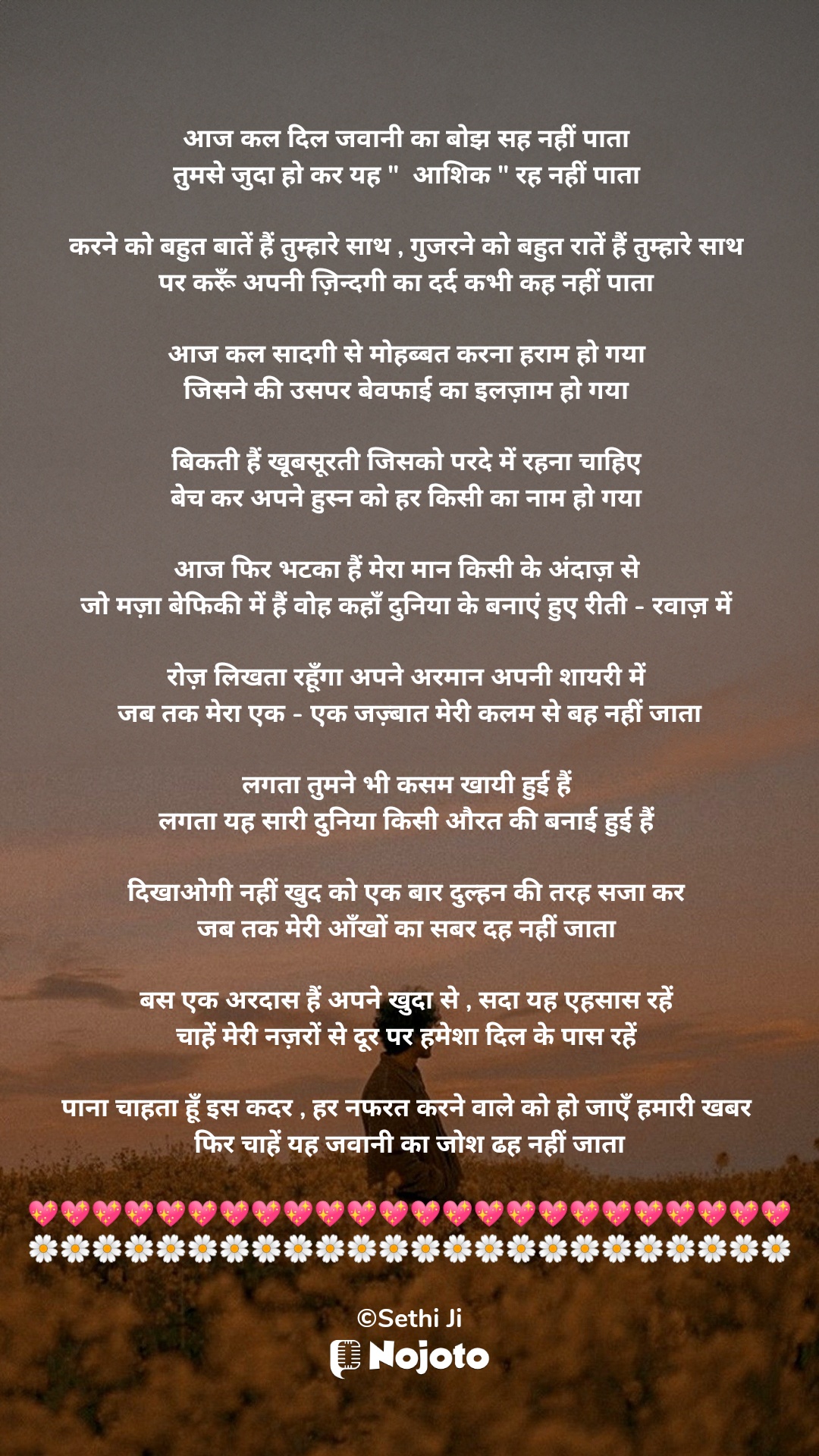 White आज कल दिल जवानी का बोझ सह नहीं पाता 
तुमसे जुदा हो कर यह "  आशिक " रह नहीं पाता 

करने को बहुत बातें हैं तुम्हारे साथ , गुजरने को बहुत रातें हैं तुम्हारे साथ 
पर करूँ अपनी ज़िन्दगी का दर्द कभी कह नहीं पाता 

आज कल सादगी से मोहब्बत करना हराम हो गया 
जिसने की उसपर बेवफाई का इलज़ाम हो गया 

बिकती हैं खूबसूरती जिसको परदे में रहना चाहिए 
बेच कर अपने हुस्न को हर किसी का नाम हो गया 

आज फिर भटका हैं मेरा मान किसी के अंदाज़ से 
जो मज़ा बेफिकी में हैं वोह कहाँ दुनिया के बनाएं हुए रीती - रवाज़ में 

रोज़ लिखता रहूँगा अपने अरमान अपनी शायरी में 
जब तक मेरा एक - एक जज़्बात मेरी कलम से बह नहीं जाता

लगता तुमने भी कसम खायी हुई हैं 
लगता यह सारी दुनिया किसी औरत की बनाई हुई हैं 

दिखाओगी नहीं खुद को एक बार दुल्हन की तरह सजा कर 
जब तक मेरी आँखों का सबर दह नहीं जाता 

बस एक अरदास हैं अपने खुदा से , सदा यह एहसास रहें 
चाहें मेरी नज़रों से दूर पर हमेशा दिल के पास रहें 

पाना चाहता हूँ इस कदर , हर नफरत करने वाले को हो जाएँ हमारी खबर 
फिर चाहें यह जवानी का जोश ढह नहीं जाता

💖💖💖💖💖💖💖💖💖💖💖💖💖💖💖💖💖💖💖💖💖💖💖💖
🌼🌼🌼🌼🌼🌼🌼🌼🌼🌼🌼🌼🌼🌼🌼🌼🌼🌼🌼🌼🌼🌼🌼🌼

©Sethi Ji #Sad_Status 
#Sethiji 
#25March 
#Trending 
#Zindagi 
#ishq 
#nojotohindi 
#nojotoshayari 