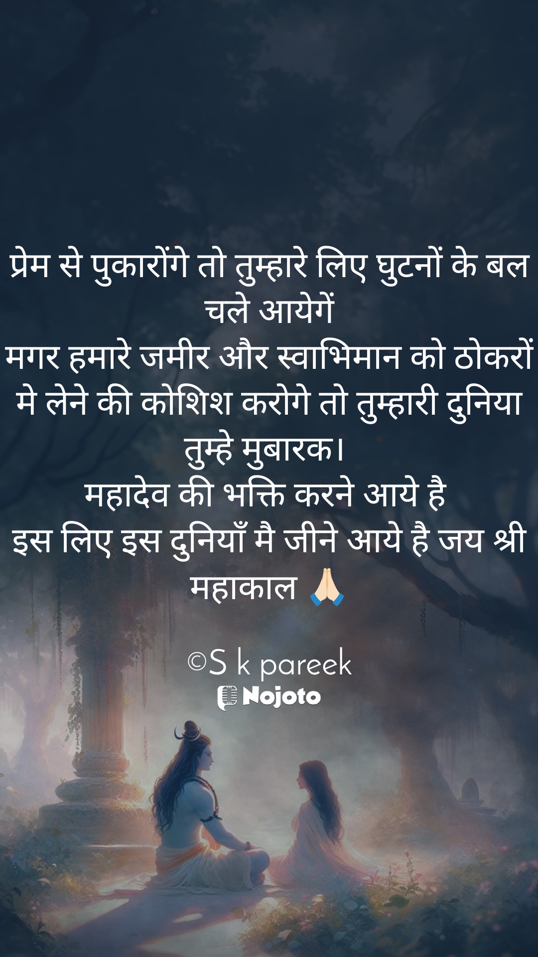 White प्रेम से पुकारोंगे तो तुम्हारे लिए घुटनों के बल चले आयेगें
मगर हमारे जमीर और स्वाभिमान को ठोकरों मे लेने की कोशिश करोगे तो तुम्हारी दुनिया तुम्हे मुबारक। 
महादेव की भक्ति करने आये है 
इस लिए इस दुनियाँ मै जीने आये है जय श्री महाकाल 🙏🏻

©S k pareek #Shiva 