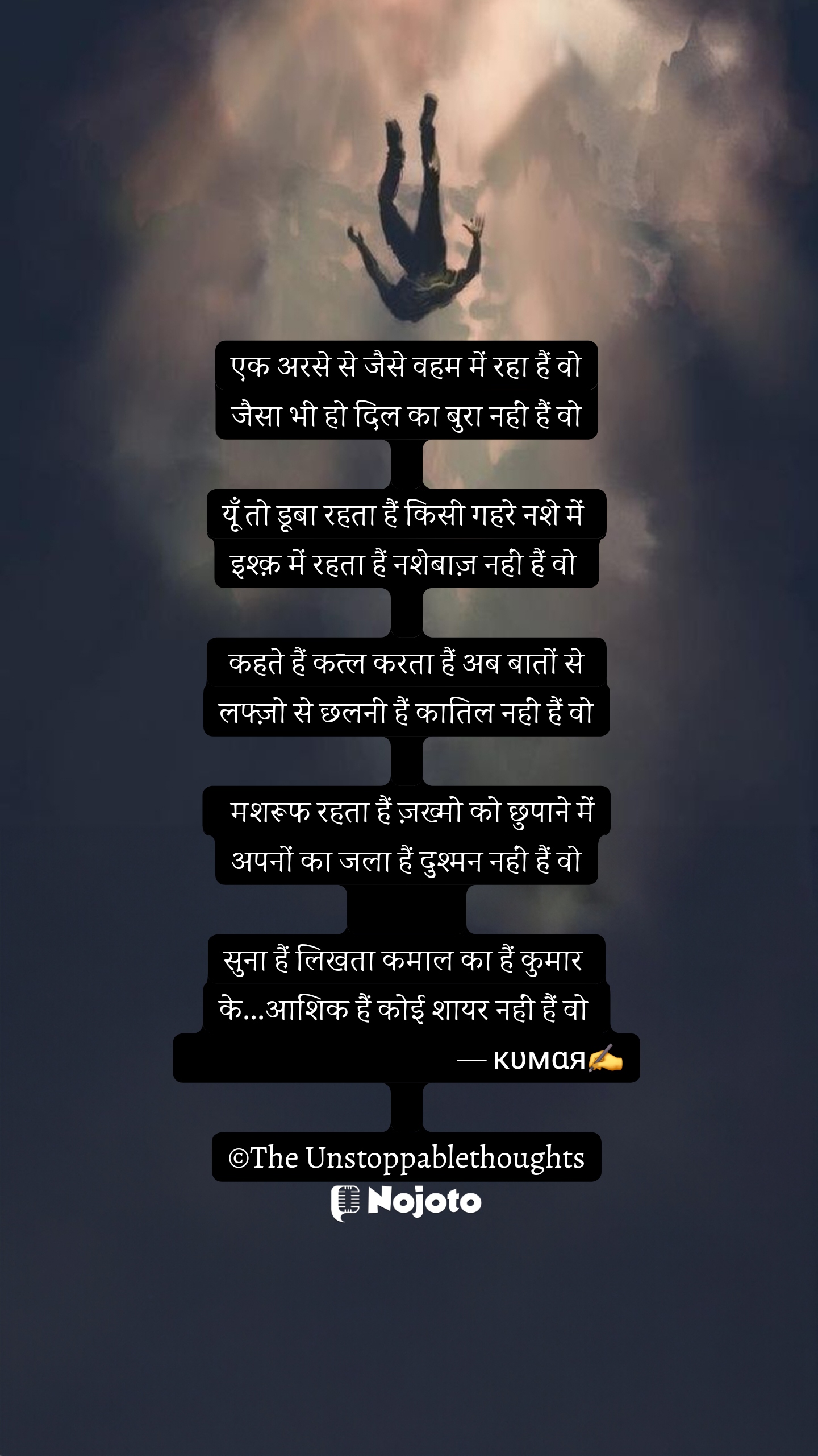 White एक अरसे से जैसे वहम में रहा हैं वो
जैसा भी हो दिल का बुरा नहीं हैं वो

यूँ तो डूबा रहता हैं किसी गहरे नशे में 
इश्क़ में रहता हैं नशेबाज़ नहीं हैं वो 

 कहते हैं कत्ल करता हैं अब बातों से 
लफ्ज़ो से छलनी हैं कातिल नहीं हैं वो

  मशरूफ रहता हैं ज़ख्मो को छुपाने में
अपनों का जला हैं दुश्मन नहीं हैं वो
              
सुना हैं लिखता कमाल का हैं कुमार 
के...आशिक हैं कोई शायर नहीं हैं वो 
                                           — кυмαя✍️

©The Unstoppablethoughts #sad_quotes #Nojoto #nojotowriters #nojotourdu #nojotohindi #the_unstoppablethoughts 